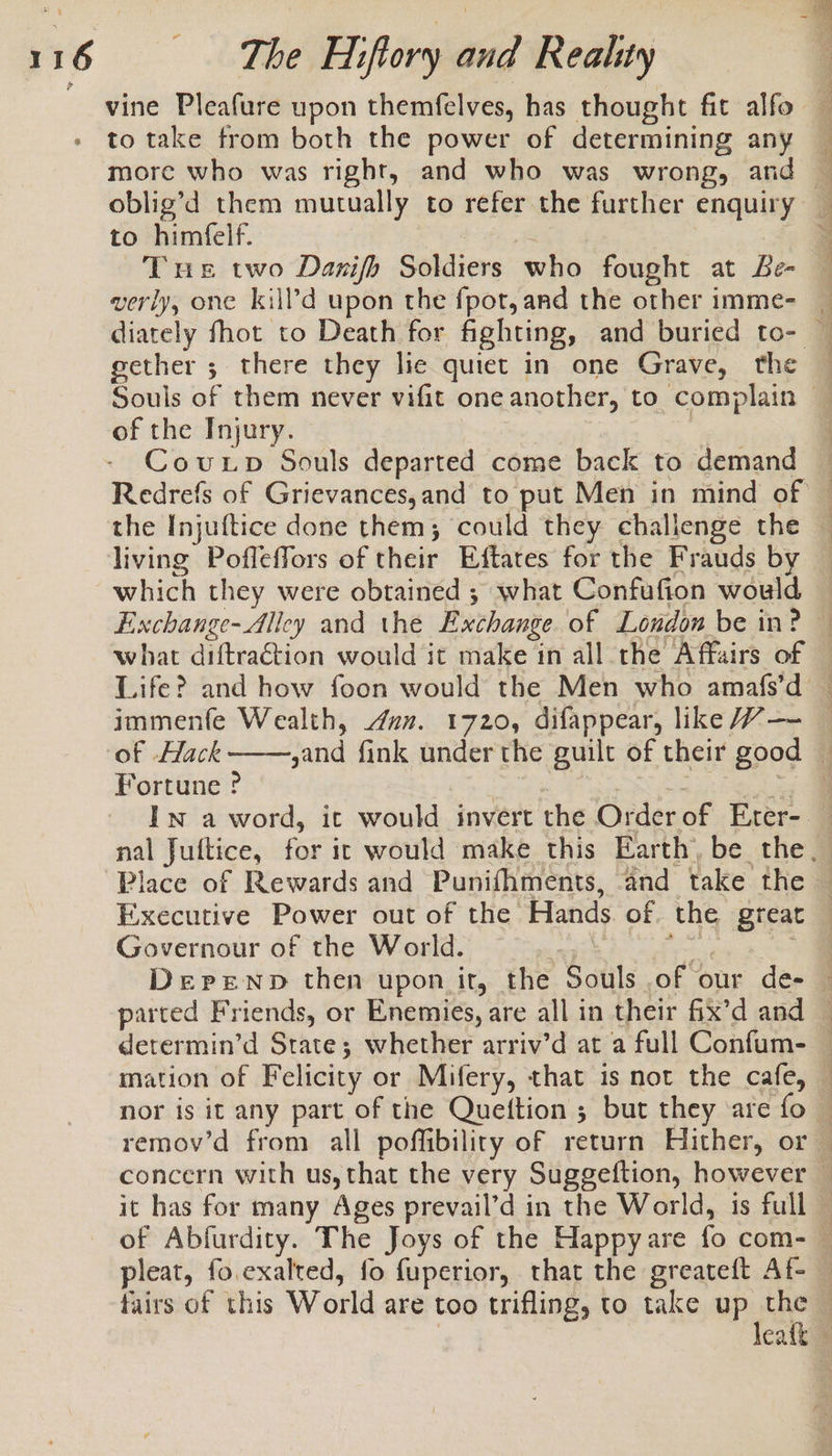 to take from both the power of determining any more who was right, and who was wrong, and oblig’d them mutually to refer the further enquiry to himfelf. | Tus two Danifh Soldiers who fought at Be- verily, one kill’d upon the fpot, and the other imme- gether ; there they lie quiet in one Grave, the of the Injury. Covuxp Souls departed come back to demand ye &gt; - : ID A Ne we ny Pe RE Ga Oe ee eg ee a ee Af = ye ee living Poffeffors of their Eftates for the Frauds by immenfe Wealth, dun. 1720, difappear, like W—- Fortune ? , 4 oe = = i Executive Power out of the Hands of. the great Governour of the World. peal it parted Friends, or Enemies, are all in their fix’d and mation of Felicity or Mifery, that is not the cafe, or oz 7 baie afl