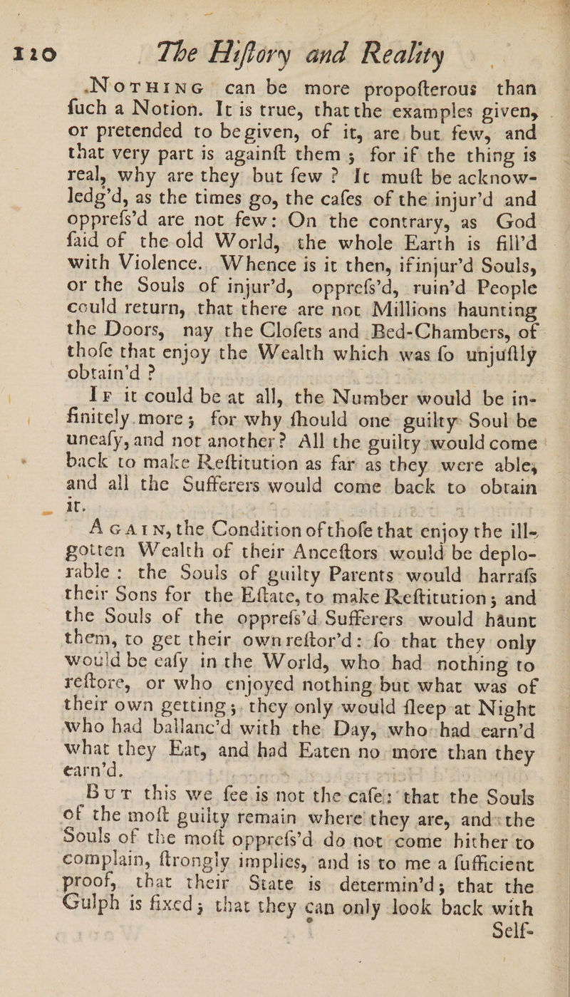 .NoTruinG can be more propofterous than or pretended to begiven, of it, are but few, and that very part is againft them; for if the thing is real, why are they but few? It mutt be acknow- ledg’d, as the times go, the cafes of the injur’d and opprefs’d are not few: On the contrary, as God with Violence. Whence is it then, ifinjur’d Souls, or the Souls of injur’d, opprefs’d, ruin’d People could return, that there are not Millions haunting thofe that enjoy the Wealth which was fo unjuftly obtain’d ? finitely.more; for why fhould one. guilty: Soul be uneafy, and not another? All the guilty »would come back to make Reftitution as far as they were able; and all the Sufferers would come back to obtain it. : A Gatn, the Condition of thofe that enjoy the ill- gotten Wealth of their Anceftors would be deplo- their Sons for the Eftate, to make Reftitution; and the Souls of the opprefs’d Sufferers would haunt them, to get their ownreftor’d: fo that they only would be eafy in the World, who had. nothing to reftore, or who enjoyed nothing but what was of their own getting ;, they only would fleep-at Night who had ballane’d with the Day, who: had earn’d what they Eat, and had Eaten no more than they earn’d. sto 3 Bur this we fee is not the cafe: that the Souls complain, flrongly implies, and is to me a fufficient proof, that their State is determin’d; that the Gulph is fixed; that they can only look back with o —