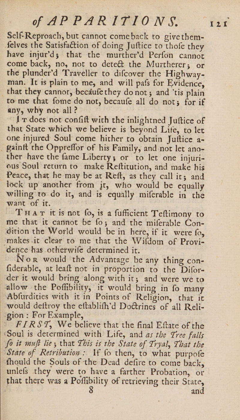 \ off APPARITIONS. -Self-Reproach, but cannot comeback to givethem- felves the Satisfaction of doing Juftice to thofe they have injar’d; that the murther’d Perfon cannot come back, no, not to deteé&amp; the Murtherer; or the plunder’d Traveller to difcover the Highway- man. It is plain to me, and will pafs for Evidence, _that they cannor, becdufe they donot; and ‘tis plain to me that fome do not, becaufe all do not; for if any, why not all? {r does not confift with the inlightned Juftice of that State which we believe is beyond Lite, to let one injured Soul come hither to obtain Juttice a- _ gainft the Oppreffor of his Family, and not let ano- ther have the fame Liberty; or to let one injuri- ous Soul return to make Reftitution, and make his _ Peace, that he may be at Reft, as they call ir; and lock up another from jt, who would be equally willing to do it, and is equally miferable in the want of it. Tuar itis not fo, is a fufficient Teftimony to me that it cannot be fo; and the miferable Con- dition the World would be in here, if ic were fo, ‘dence has otherwife determined it. Nor would the Advantage be any thing con- -fiderable, at leaft not in proportion to the Difor- der it would bring along with ir; and were we to allow the Poffibility, it would bring in fo many Abfurdities with it in Points of Religion, that it would deftroy the eftablith’d Do@rines of all Reli- gion: For Example, FIRST, We believe that the final Eftate of the ‘Soul is determined with Life, and as the Tree falls fo it muft lie, that This is the State of Tryal, That the ‘State of Retribution: If fo then, to what purpofe fhould the Souls of the Dead defire to come back, unlefs they were to have a farther Probation, or an