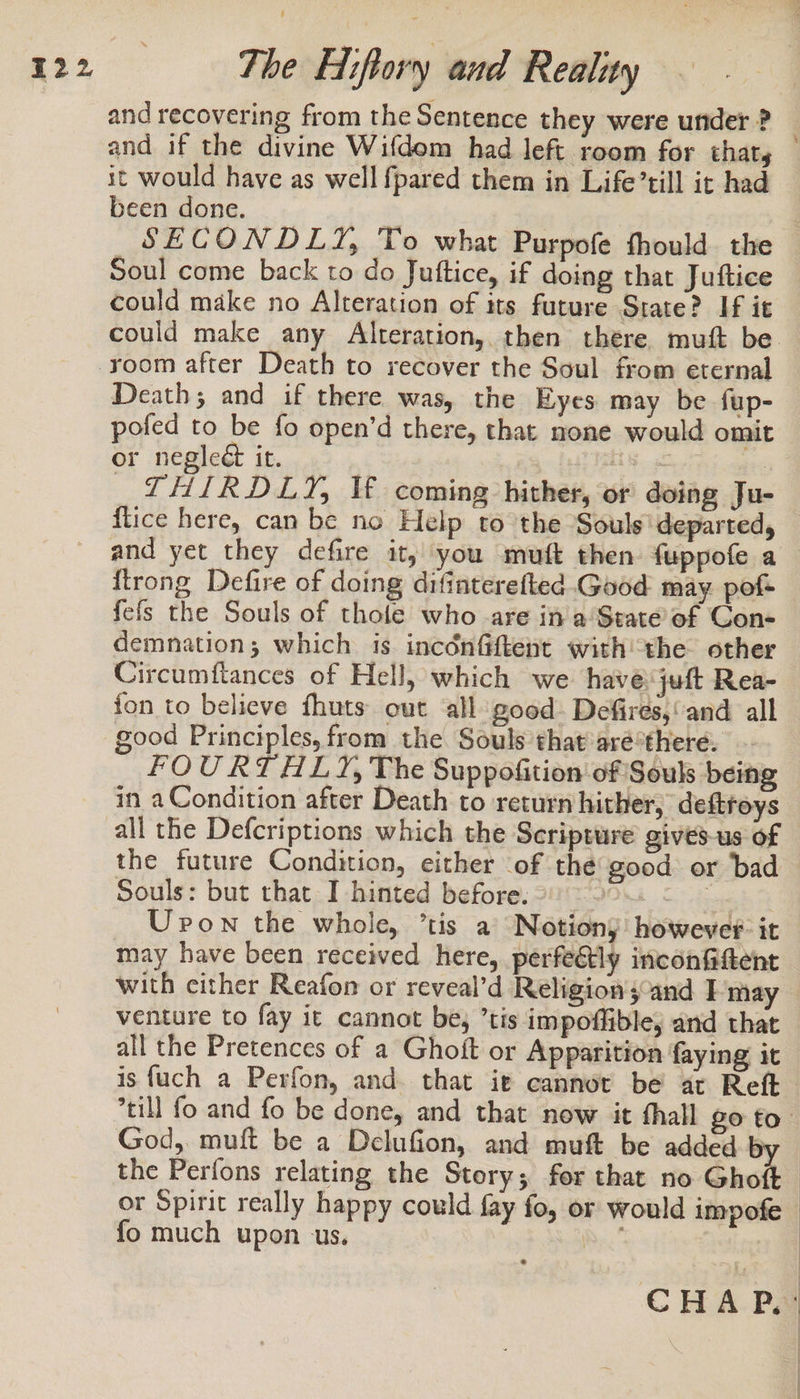 and recovering from the Sentence they were under ? | and if the divine Wifdom had left room for that, it would have as well fpared them in Life’till it had been done. SECONDLY, To what Purpofe fhould. the Soul come back to do Juttice, if doing that Juftice could make no Alteration of its future State? If it could make any Alteration, then there. muft be. room after Death to recover the Soul from eternal Death; and if there was, the Eyes may be fup- pofed to be fo open’d there, that none would omit or neglect it. | ise : THIRDLY, Vf coming hither, or doing Ju- flice here, can be no Help to the Souls'departed, and yet they defire it, you muft then fuppofe a {trong Defire of doing difinterefted.Good may. pof fefs the Souls of thole who -are in a‘State of Con- demnation; which is incoénfftent withthe other Circumftances of Hell, which we havejuft Rea- fon to believe fhuts out all good. Defires,‘and all good Principles, from the Souls that 'aré*there. FOURTHLY, The Suppofition of Souls being in a Condition after Death to return hither, deftroys all the Defcriptions which the Scripture gives-us of the future Condition, either of the good or bad Souls: but that I hinted before. - : Upon the whole, ’tis a Notion; however: it may have been received here, perfeétly inconfftent with cither Reafon or reveal’d Religions and I may venture to fay it cannot be, ’tis impoffible, and that all the Pretences of a Ghoft or Apparition faying it is {uch a Perfon, and. that ie cannot be at Reft till fo and fo be done, and that now it thall go to. God, muft be a Delufion, and muft be added ef the Perfons relating the Story; for that no Ghoft or Spirit really happy could fay fo, or would impofe © fo much upon us. Wee 4 CHAP.