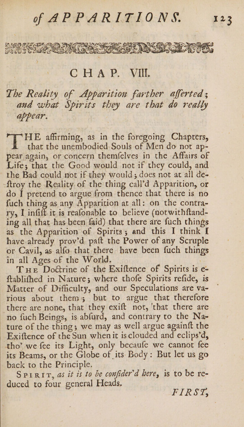 | | | | | | | | C rrea.h: Vill The Reality of Apparition farther afferted ; and what Spirits they are that do really appear. 2 Bice affirming, as in the foregoing Chapters, that the unembodied Souls of Men do not ap- pear again, or concern themfelves in the Affairs of Life; that the Good would not if they could, and -ftroy the Reality of the thing call’d Apparition, or do I pretend to argue from thence that there is no fuch thing as any Apparition ar all: on the contra- ry, I infift it,is reafonable to believe (not withftand- ing all that has-been faid) that there are fuch things as the Apparition of Spirits; and this I think [ have.already prov’d paft the Power of any Scruple or Cavil, as alfo. that there have been fuch things in all Ages of the World. : Tue Doétrine of the Exiftence of Spirits is e- ftablifhed in Nature; where thofe Spirits refide, is Matter of Difficulty, and our Speculations are va- rious about them; but to argue that therefore there are none, that they exift not, 'that there are no fuch Beings, is abfurd, and contrary to the Na- ture of the thing; we may as well argue againft the Exiftence of the Sun whenit is clouded and eclips’d, tho’ we fee its Light, only becaufe we cannot fee its Beams, or the Globe of its Body: But let us go back to the Principle. SpPrriv, as it is to be confider’d here, is to be re- duced to four general Heads.