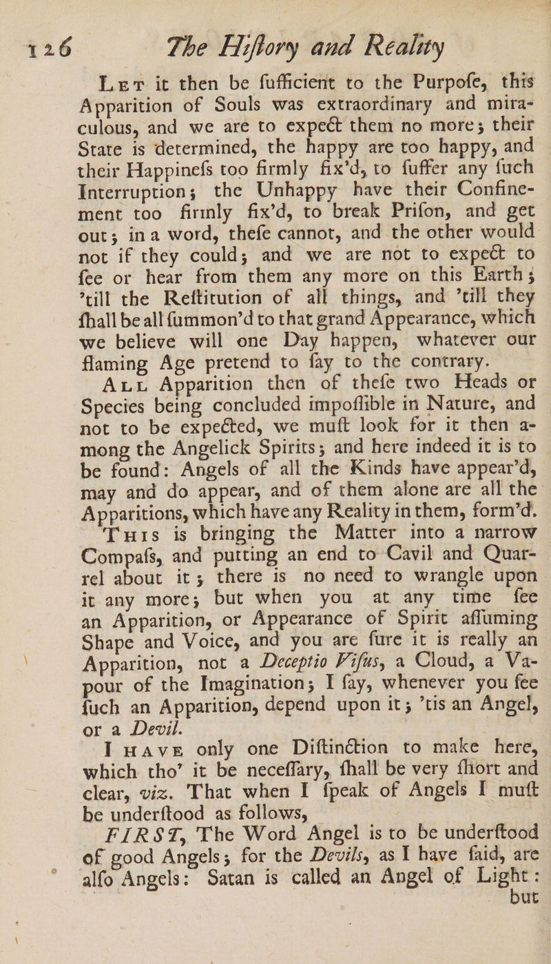 Lev it then be fufficient to the Purpofe, this Apparition of Souls was extraordinary and mira- culous, and we are to expect them no more; their State is determined, the happy are too happy, and their Happinefs too firmly fix'd, to fuffer any fuch Interruption; the Unhappy have their Confine- ment too firmly fix’d, to break Prifon, and get out; ina word, thefe cannot, and the other would not if they could; and we are not to expect to fee or hear from them any more on this Earth; *cill the Reftirution of all things, and ’till they fhall be all faummon’d to that grand Appearance, which we believe will one Day happen, whatever our flaming Age pretend to fay to the contrary. Aww Apparition then of thefe two Heads or Species being concluded impoflible in Nature, and not to be expected, we muft look for it then a- mong the Angelick Spirits; and here indeed it is to be found: Angels of all the Kinds have appear’d, may and do appear, and of them alone are all the Apparitions, which have any Reality inthem, form’d. Tuis is bringing the Matter into a narrow Compafs, and putting an end to Cavil and Quar- rel about it; there is no need to wrangle upon it any more; but when you at any time fee an Apparition, or Appearance of Spirit afluming Shape and Voice, and you are fure it is really an Apparition, not a Deceptio Vifus, a Cloud, a Va- pour of the Imagination; I fay, whenever you fee {uch an Apparition, depend upon it; tis an Angel, or a Devil. I wave only one Diftinétion to make here, which tho’ it be neceffary, fhall be very fhort and clear, viz. That when I fpeak of Angels I muft be underftood as follows, — | FIRST, The Word Angel is to be underftood of good Angels; for the Devils, as I have faid, are alfo Angels: Satan is called an Angel of Light: but