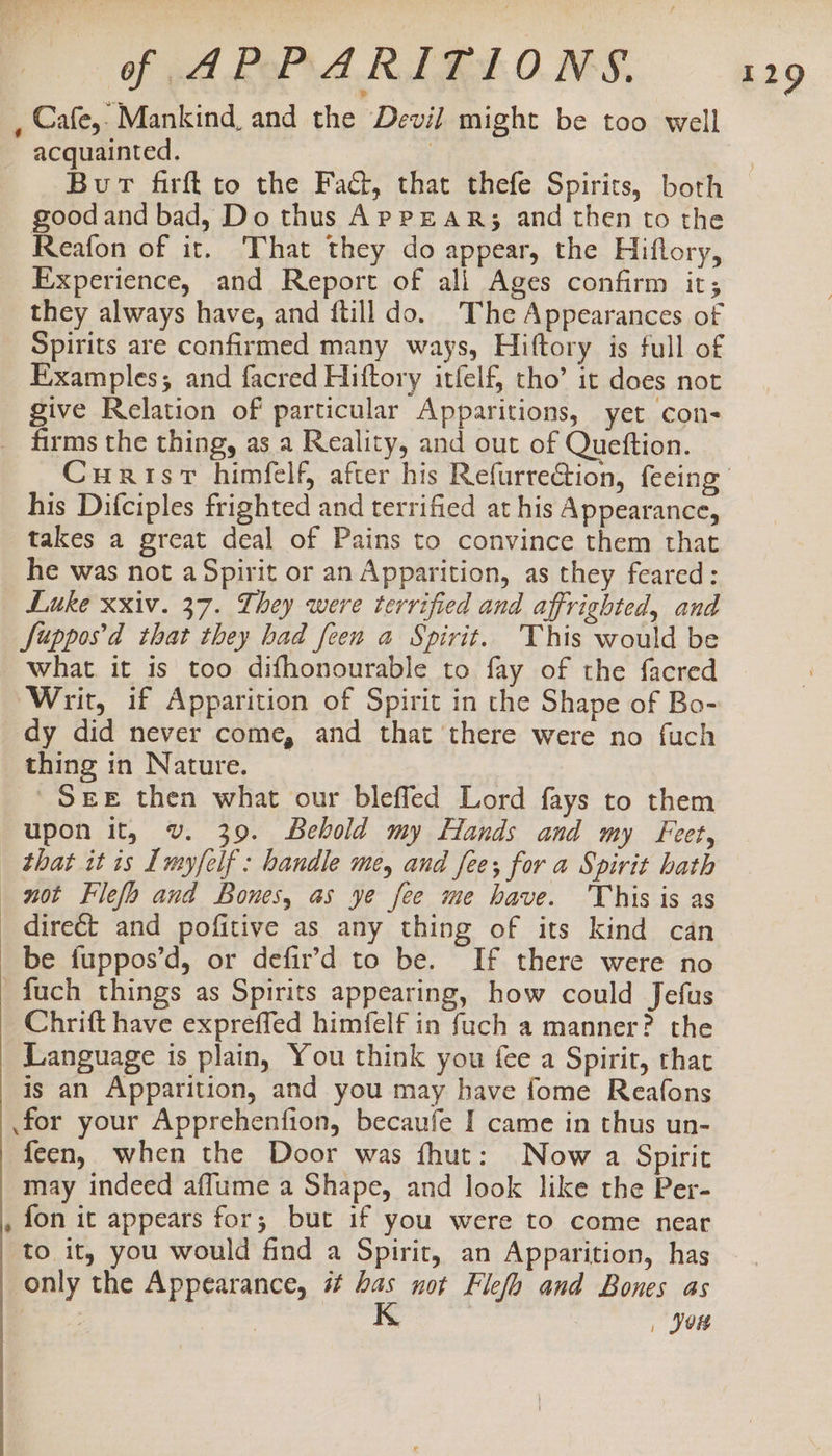 , Cafe,: Mankind, and the Devil might be too well acquainted. | Bur firfk to the Fact, that thefe Spirits, both goodand bad, Do thus AppeaR; and then to the Reafon of it. That they do appear, the Hiflory, Experience, and Report of all Ages confirm it; they always have, and ftill do. The Appearances of Spirits are confirmed many ways, Hiftory is full of Examples; and facred Hiftory itfelf, tho’ it does not give Relation of particular Apparitions, yet con- _ firms the thing, as a Reality, and out of Queftion. Curisr himfelf, after his Refurre@ion, feeing his Difciples frighted and terrified at his Appearance, takes a great deal of Pains to convince them that he was not a Spirit or an Apparition, as they feared: Luke xxiv. 37. They were terrified and affrighted, and Supposd that they had feen a Spirit. This would be what it is too difhonourable to fay of the facred Writ, if Apparition of Spirit in the Shape of Bo- dy did never come, and that there were no fuch thing in Nature. ' SEE then what our bleffed Lord fays to them upon it, v. 39. Behold my Hands and my Feet, _ that it is Imyfelf : handle me, and fee; for a Spirit hath not Flefo and Bones, as ye fee me have. 'This is as direct and pofitive as any thing of its kind can be fuppos’d, or defir’d to be. If there were no -fuch things as Spirits appearing, how could Jefus Chrift have expreffed himfelf in fuch a manner? the Language is plain, You think you fee a Spirit, that is an Apparition, and you may have fome Reafons for your Apprehenfion, becaufe I came in thus un- feen, when the Door was fhut: Now a Spirit may indeed aflume a Shape, and look like the Per- , fon it appears for; but if you were to come near to it, you would find a Spirit, an Apparition, has only the Appearance, # has not Flefa and Bones as | K , Jou