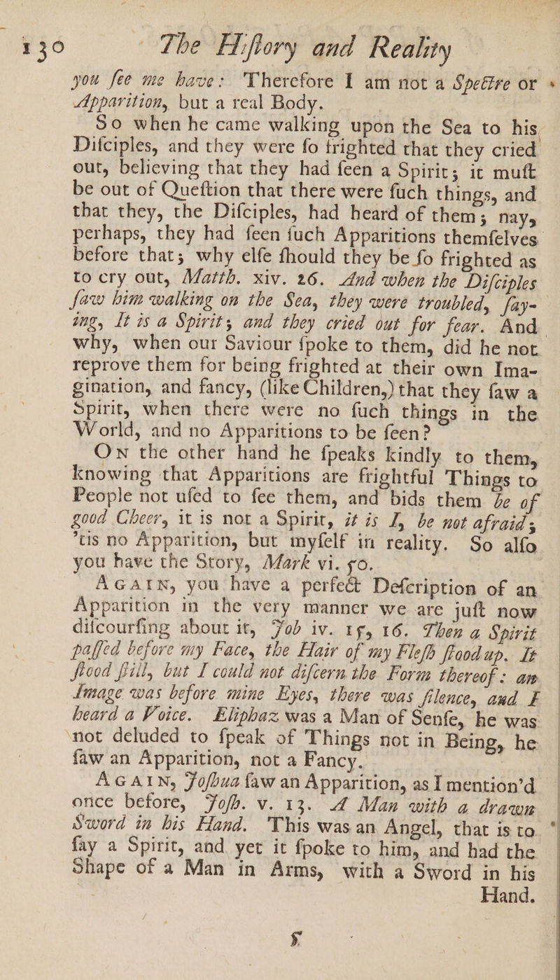 ww 130 The Fifiory and Reality you fee me have: ‘Therefore 1 am not a Speéire or + Apparition, but a real Body. | | So when he came walking upon the Sea to his Ditciples, and they were fo trighted that they cried out, believing that they had feen a Spirit; ic muft be out of Queftion that there were fuch things, and that they, the Difciples, had heard of them; nay, perhaps, they had feen fuch Apparitions themfelves. before that; why elfe fhould they be fo frighted as to cry out, Maith. xiv. 26. nd when the Difciples {aw him walking on the Sea, they were troubled, fay= ing, It is a Spirit, and they cried out for fear. And why, when our Saviour {poke to them, did he not reprove them for being frighted at their own Ima- gination, and fancy, (like Children,) that they faw a Spirit, when there were no fuch things in the World, and no Apparitions to be feen? Ow the other hand he fpeaks kindly to them, Knowing that Apparitions are frightful Things to People not ufed to fee them, and bids them Ze of good Cheer, it is not a Spirit, it is Ly be not afraid; tis no Apparition, but myfelf in reality. So alfo you have the Story, Mark vi. so. : AGatn, you have a perfec&amp; Defeription of an Apparition m the very manner we are juft now difcourfing about it, Job iv. 1f, 16. Then g Spirit paffed before my Face, the Hair of my Flefh flaodup. Is frood frill, but I could not difcern the Form thereof: an image was before mine Eyes, there was filence, and EF | heard a Voice. £lipbaz was a Man of Senfe, he was ‘not deluded to fpeak of Things not in Being, he {aw an Apparition, not a Fancy. | | AGAIN, Fofbua faw an Apparition, as I mention’d once before, Fofb. v. 13. &amp; Man with a drawn : Sword in his Hand. This was an Angel, that is to | fay a Spirit, and yet it fpoke to him, and had the Shape of a Man in Arms, with a Sword in his ni Hand.