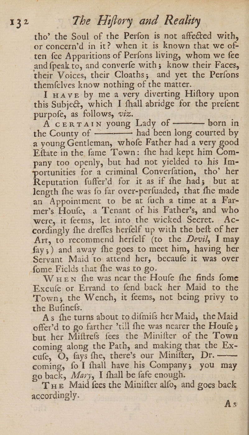 tho’ the Soul of the Perfon is not affected with, or concern’d in it? when it is known that we of- ten fee Apparitions of Perfons living, whom we fee and {peak to, and converfe with; know their Faces, their Voices, their Cloaths; and yet the Perfons themfelves know nothing of the matter. | I wave by me a very diverting Hiftory upon purpofe, as follows, vz. A CERTAIN young Lady of — born in the County of — had been long courted by a young Gentleman, whofe Father had a very good Eftate in the fame Town: fhe had kept him Com- pany too openly, but had not yielded to his Im- ‘portunities for a criminal Converfation, tho’ her Reputation fuffer’d for it as if fhe had; but at length fhe was fo far over-perfuaded, that fhe made an Appointment to be at fuch a time at a Far- were, it feems, let into the wicked Secret. Ac- cordingly fhe dreffes herfelf up with the beft of her fay;) and away fhe goes to meet him, having her Servant Maid to attend her, becaufe it was over -fome Fields that fhe was to go. W uen fhe was near the Houfe fhe finds fome Excufe or Errand to fend back -her Maid to the Town; the Wench, it feems, not being privy to the Bufinefs. offer’d to go farther ’till fhe was nearer the Houfe; 8 3 coming along the Path, and making that the Ex- cufe, O, fays fhe, there’s our Minifter, Dr. coming, fo I fhall have his Company; you may go back, Mary, I fhall be tafe enough. | Txt Maid fees the Minifter alfo, and goes back accordingly. | As