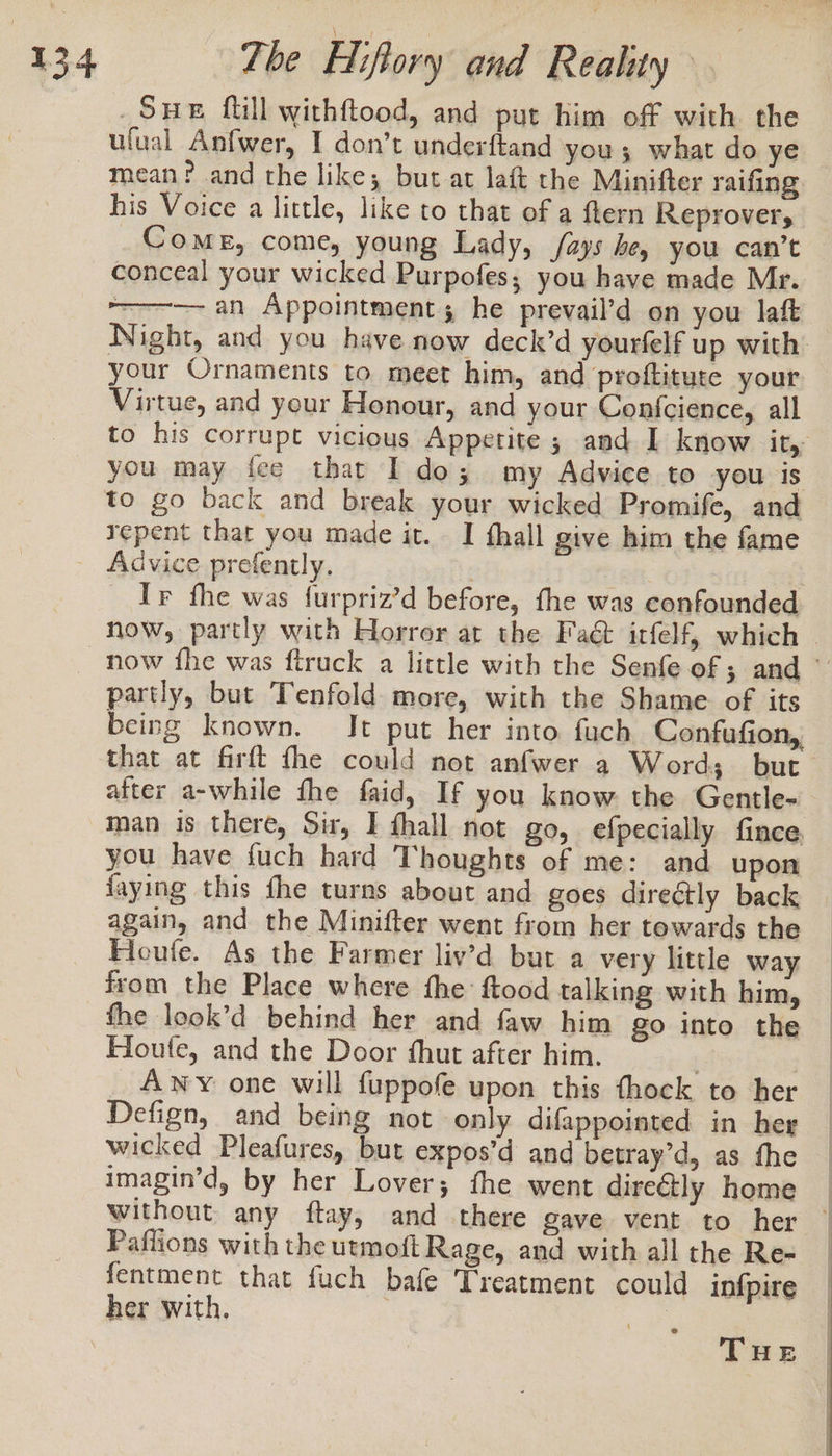 74 SHE ftill withftood, and put him off with the ufual Anfwer, I don’t underftand you; what do ye mean? and the like; but at laft the Minifter raifing his Voice a little, like to that of a fern Reprovers Come, come, young Lady, Jays he, you can’t conceal your wicked Purpofes; you have made Mr. —-—— an Appointment; he prevail’d on you laft Night, and you have now deck’d yourfelf up with. your Ornaments to meet him, and prottitute your Virtue, and your Honour, and your Confcience, all to his corrupt vicious Appetite ; and I know it, you may fee that Ido; my Advice to you is to go back and break your wicked Promife, and repent that you made it. I fhall give him the fame Advice prefently. 7 _ Ir fhe was furpriz’d before, the was confounded now, partly with Horror at the Faé&amp; itfelf, which — now fhe was ftruck a little with the Senfe of ; and © partly, but Tenfold more, with the Shame of its being known. Jt put her into fuch Confufion,, that at firft fhe could not anfwer a Word; but after a-while fhe faid, If you know the Gentle- man is there, Sir, I fhall not go, efpecially fince, you have {uch hard Thoughts of me: and upon faying this fhe turns about and goes directly back again, and the Minifter went from her towards the Houfe. As the Farmer liv’d but a very little way from the Place where the ftood talking with him, fhe look’d behind her and faw him go into the Houle, and the Door fhut after him, | | Awy one will {uppofe upon this thock to her Defign, and being not only difappointed in her wicked Pleafures, but expos’d and betray’d, as the imagin’d, by her Lover; the went direatly home _ without any ftay, and there gave vent to her | Paflions with the urmoft Rage, and with all the Re- fentment that fuch bafe Treatment could infpire her with. . | THE