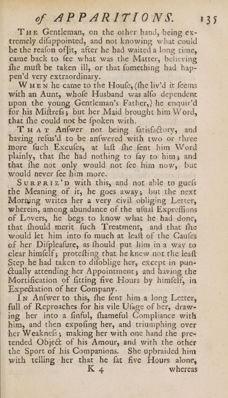 Tue Gentleman, on the other hand, being ex- tremely difappointed, and not knowing what could caine back to fee what was the Matter, believing fhe muft be taken ill, or that fomething had hap- pen’d very extraordinary. W wEN he came to the Houfe, (fhe liv’d it feems with an Aunt, whofe Husband was alfo dependent upon the young Gentleman’s Father,) he enquir’d for his Miftrefs; but her Maid brought him Word, that fhe could not be fpoken with. | Tuavr Anfwer not being fatisfa€tory, and having refus’d to be anfwered with two or three more fuch Excufes, at laft fhe fent him Word plainly, that fhe had nothing to fay to him; and that fhe not only would not fee him now, but would never fee him more. SuRPRI1Iz’D with this, and not able to guefs the Meaning of it, he goes away; but the next Morning writes her a very civil obliging Letter, wherein, among abundance of the ufual Expreffions of Lovers, he begs to know what he had done, that fhould merit fuch Treatment, and that fhe would let him into fo much at leaft of the Caufes of her Difpleafure, as fhould put him ina way to clear himfelf; protefting that he knew not the leaft Step he had taken to difoblige her, except in pun- . | | Mortification of fitting five Hours by himfelf, in Expectation of her Company. In Anfwer to this, fhe fent him a long Letter, EY ing her into a finful, fhameful Compliance with him, and then expofing her, and triumphing over tended Obje&amp; of his Amour, and with the other the Sport of his Companions. She upbraided him with ‘telling her that he fat five Hours alone,