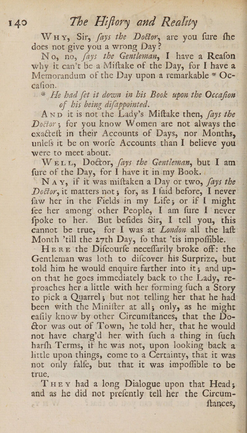 Wuy, Sir, /ays the Doétor, are you fure fhe does not give you a wrong Day? No, no, /ays the Gentleman, 1 have a Reafon why it can’t be a Miftake of the Day, for I have a cafion. | of bis being difappotnted. Awp it is not the Lady’s Miftake then, /ays tbe Doétor ; for you know Women are not always the exacteft in their Accounts of Days, nor Months, uniefs it be on worfe Accounts than I believe you were to meet about. fure of the Day, for ! have it in my Book. . Doéor, it matters not; for, as I faid before, I never faw her in the Fields in my Life; or if [ might fee her among’ other People, I am fure I never fpoke to her. But befides Sir, I tell you, this cannot be true, for I was at London all the laf Month ’till the 27th Day, fo that ’tis impoffible. Gentleman was loth to difcover his Surprize, but told him he would enquire farther into it; and up- on that he goes immediately back to the Lady, re- proaches her a little with her forming fuch a Story to pick a Quarrel; but not telling her that he had eafily know by other Circumftances, that the Do- cor was out of Town, he told her, that he would not have charg’d her with fuch a thing in fuch harfh Terms, if he was not, upon looking back a little upon things, come to a Certainty, that it was not only falfe, but that it was impoffible to be true. Tuey had a long Dialogue upon that Head; and as he did not prefently tell her the Circum- flances,