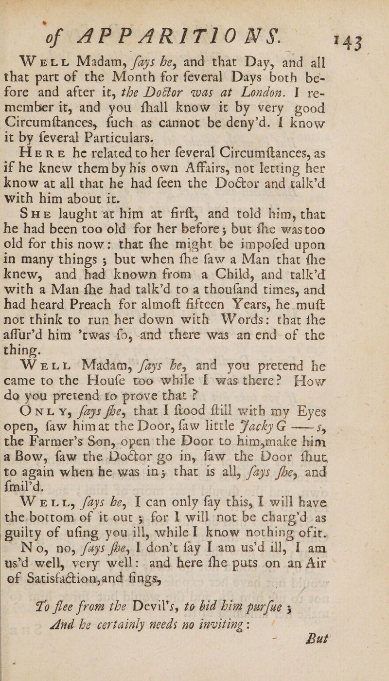 Wet Madam, /ays be, and that Day, and all that part of the Month for feveral Days both be- fore and after it, the Doffor was at London. I re- member it, and you fhall know it by very good Circumftances, fuch as cannot be deny’d. [ know it by feveral Particulars. ) Here he related to her feveral Circumftances, as if he knew them by his own Affairs, not letting her know at all that he had feen the Doéctor and talk’d with him about it. SHE laught at him at firft, and told him, that he had been too old for her before; but fhe wastoo old for this now: that fhe might be impofed upon in many things ; but when fhe faw a Man that the knew, and had known from a Child, and talk’d with a Man fhe had talk’d to a thoufand times, and had heard Preach for almoft fifteen Years, he mutt not think to run her down with Words: that the affur’d him ’twas fo, and there was an end-of the | thing. WeELL Madam, /ays be, and you pretend he came to the Houle too while [ was there? How de you pretend to prove that ? | ONLY, fays foe, that I fiood ftill with my Eyes open, faw himat the Door, faw little FackyG@ ——s, . the Farmer’s Son, open the Door to him,make him a Bow, faw the Doctor go in, faw the Door fhut to again when he was in; that is all, /ays be, and Amil'd. : — WeExtL, /ays be, I can only fay this, I will have the bottom. of it out 3 for I will not be charg’d as guilty of ufing youll, while I know nothing ofit. No, no, /ays foe, 1 don’t fay Lam us’d ill, I am -us’d well, very well: and. here fhe puts on an Air ef Satisfaction,and fings, To flee from the Devil’s, to bid him pur[ue s And he certainly needs no inviting : = But