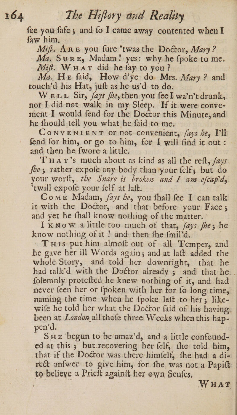 fee you {afe ; and fo I came away contented when I faw him, — Mift. ARE you fure ’twas the Doctor, Mary ? Mit. Wuar did he fay to you? Ma. He faid, How d’ye do. Mrs. Mary ? and touch’d his Hat, juft as he us’d to do. nient I would fend for the Doctor this Minute, and he fhould tell you what he faid to me. fend for him, or go to him, for I will find it out : and then he {wore a little. Tuar’s much about as kind as all the reft, /ays fhe, rather expofe any body than your felf; but do your worft, the Snare is broken and I am efcapd, ’cwill expofe your felf art laft. Come Madam, /ays he, you fhall fee I can talk it with the Doctor, and that before your Face ; and yet he fhall know nothing of the matter. - I know alittle too much of that, /ays /be; he know nothing of it ! and then fhe {mil’d. he gave her ill Words again; and at laft added the whole Story, and told her downright, that he pend. ? Sue begun to be amaz’d, and a little confound- ed at this 3 but recovering her felf, fhe told. him,