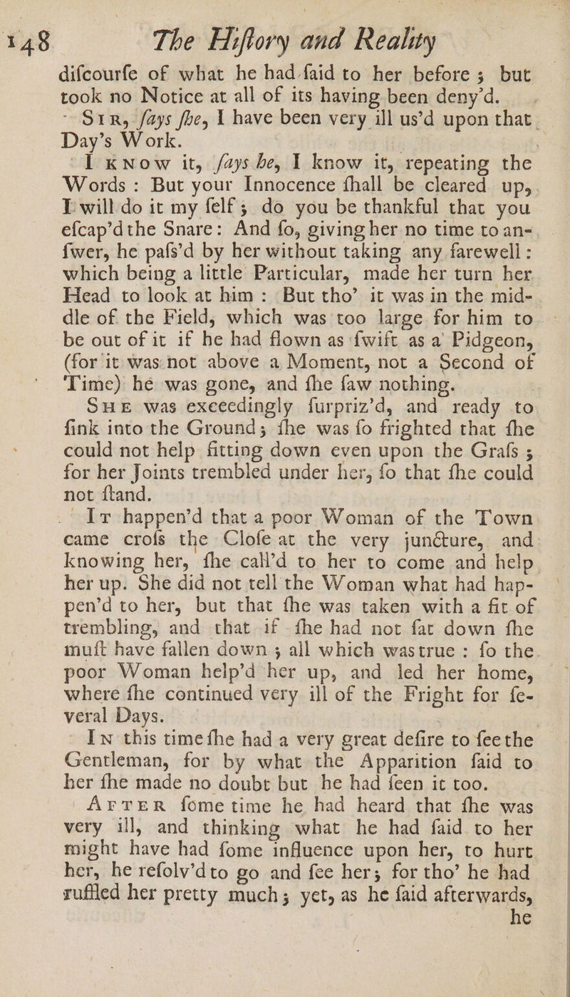 difcourfe of what he had faid to her before ; but took no Notice at all of its having been deny’d. ~ Sir, /ays foe, 1 have been very ill us’d upon that. Day’s Work. | | 1 KNow it, /ays be, I know it, repeating the Words : But your Innocence fhall be cleared up, Twill do it my felf; do you be thankful that you efcap’dthe Snare: And fo, giving her no time to an- fwer, he pafs’d by her without taking any farewell: which being a little Particular, made her turn her Head to look at him: But tho’ it was in the mid- dle of the Field, which was too large for him to | be out of it if he had flown as {wift as a Pidgeon, (for it was.not above a Moment, not a Second of Time) he was gone, and fhe {aw nothing. | SHE was exeeedingly furpriz’d, and ready to fink into the Ground; fhe was fo frighted that fhe could not help fitting down even upon the Grafs ; for her Joints trembled under her, fo that fhe could not fland. came crofs the Clofe at the very juncture, and knowing her, fhe cal’d to her to come and help — her up. She did not tell the Woman what had hap- pen’d to her, but that fhe was taken with a fit of trembling, and that if fhe had not fat down fhe muit have fallen down ; all which wastrue : fo the poor Woman help’d her up, and led her home, where fhe continued very ill of the Fright for fe- veral Days. — | Iw this time fhe had a very great defire to feethe Gentleman, for by what the Apparition faid to her fhe made no doubt but he had feen it too. ArtreR fome time he had heard that fhe was very ill, and thinking what he had faid to her might have had fome influence upon her, to hurt her, he refolv’dto go and fee her; for tho’ he had ruffled her pretty much; yet, as he faid afterwards,