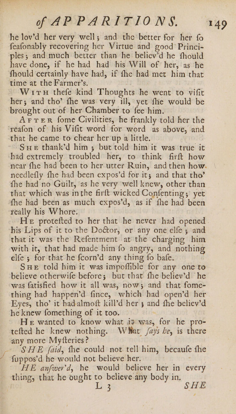 he lov’d her very well; and the better for her fo - feafonably recovering her Virtue and good’ Princi- ples; and much better than he believ’d he fhould have done, if he had had his Will of her, as he fhould certainly have had, if fhe had met him that time at the Farmer’s. : 3 Wits thefe kind Thoughts he went to vifit her; and tho’ fhe was very ill, yet fie would be brought out of her Chamber to fee him. AFTER fome Civilities, he frankly told her the ‘reafon of his Vifit word for word as above, and that he came to chear her up a little. Sue thank’d him ; but told him it was ‘true it had extremely troubled her, to think firft how near fhe had been to her utter Ruin, and then how. needlefly fhe had been expos’d for it; and that tho’ fhe had no Guilt, ‘as he very well knew, other than that which was inthe firft wicked Confenting; yet fhe had been as much expos’d, as if fhe had been really his Whore. He protefted to her that he never had opened. ‘his Lips of it to the Doétor, or any one elfe ; and that it was the Refentment at the charging him with it, that had made him fo angry, and nothing elfe ; for that he {corn’d any thing fo bafe. SHE told him it was impoffible for any one to believe otherwife before; but that fhe believ’d he was fatished how it all was, now; and that fome- thing had happen’d fince, which had open’d her Eyes, tho’ it hadalmoft kill’d her 3 and fhe believ’d he knew fomething of it too. He wanted to know what 4% was, for he pro- tefted he knew nothing. Wat /ays be, is there any more Mytteries? - SHE faid, the could not tell him, becaufe fhe 4q fuppos’d he would not believe her. oo SEI ! HE anfwer'd, he would believe her in every thing, that he ought _ believe any body in, 4 3 |