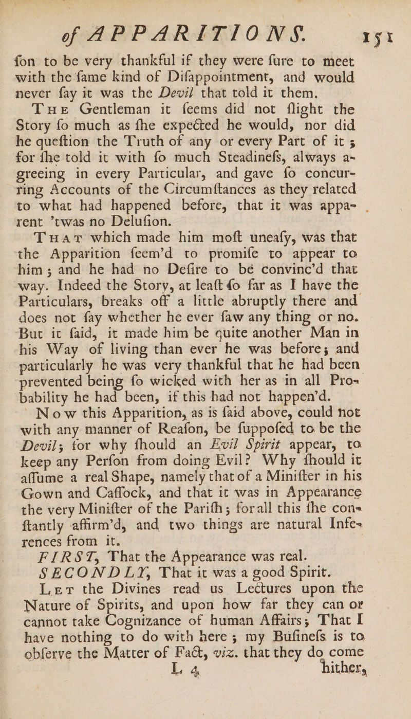 fon to be very thankful if they were fure to meet with the fame kind of Difappointment, and would never fay it was the Devil that told it them. Tue Gentleman it feems did not flight the Story fo much as fhe expected he would, nor did he queftion the Truth of any or every Part of it 5 for fhe told it with fo much Steadinefs, always a- greeing in every Particular, and gave fo concur- ring Accounts of the Circumftances as they related ryt rent ’twas no Delufion. Tuavt which made him moft uneafy, was that the Apparition feem’d to promife to appear to him; and he had no Defire to bé convinc’d that way. Indeed the Story, at leaft do far as I have the _ Particulars, breaks off a little abruptly there and does not fay whether he ever faw any thing or no. But it faid, it made him be quite another Man in his Way of living than ever he was before; and particularly he was very thankful that he had been bability he had been, if this had not happen’d. ~ Now this Apparition, as is faid above, could not with any manner of Reafon, be fuppofed to. be the Devil; tor why fhould an Evil Spirit appear, to keep any Perfon from doing Evil? Why fhould it affume a real Shape, namely that of a Minifter in his Gown and Caffock, and that ic was in Appearance the very Minifter of the Parifh; forall this fhe con ftantly affirm’d, and two things are natural Infes rences from it. , FIRST, That the Appearance was real. SECONDLY, That it was a good Spirit. Lev the Divines read us Lectures upon the Nature of Spirits, and upon how far they can or cannot take Cognizance of human Affairs; That I have nothing to do with here; my Bufinefs is ta obferve the Matter of Fact, viz. that they do come L 4 hither,