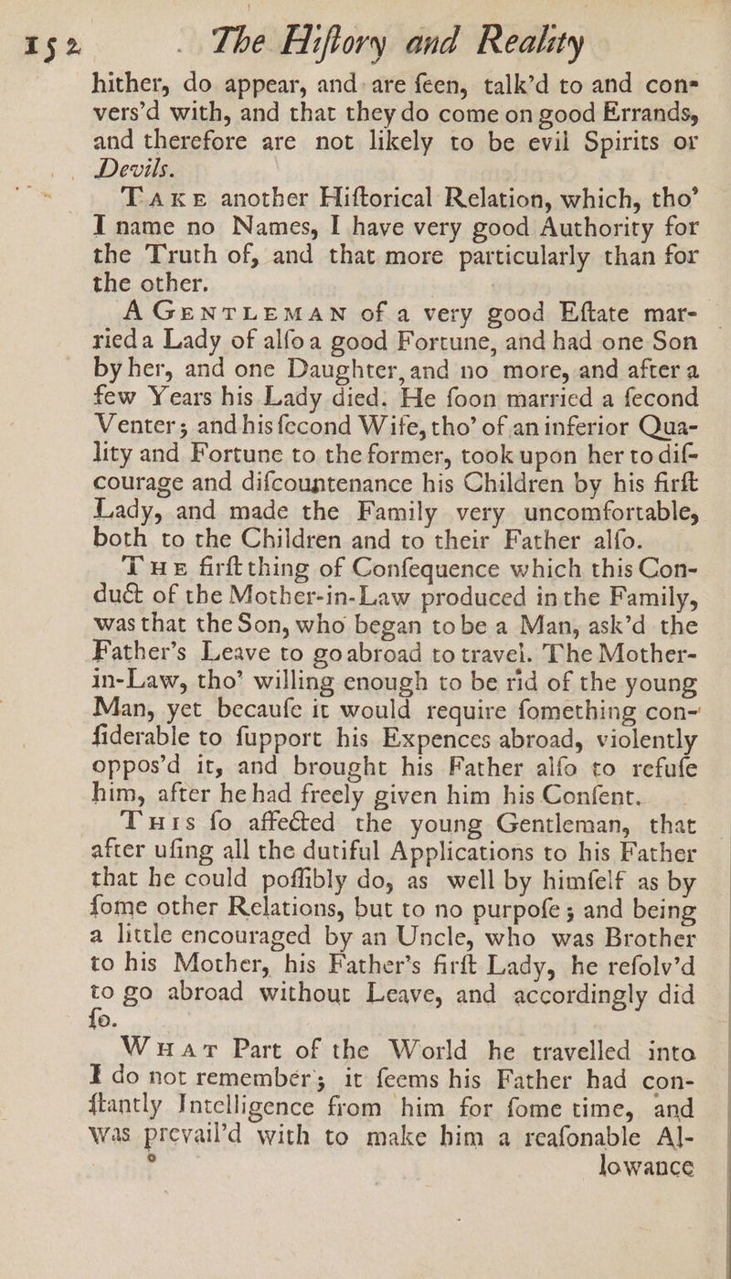 hither, do appear, and. are feen, talk’d to and con vers’d with, and that they do come on good Errands, and therefore are not likely to be evil Spirits or T Ake another Hiftorical Relation, which, tho’ the Truth of, and that more particularly than for the other. | | A GENTLEMAN ofa very good Eftate mar- | by her, and one Daughter,and no more, and after a few Years his Lady died. He foon married a fecond Venter; and hisfecond Wife, tho’ of an inferior Qua- lity and Fortune to the former, took upon her to dif courage and difcountenance his Children by his firft Lady, and made the Family very uncomfortable, both to the Children and to their Father alfo. Tue firftthing of Confequence which this Con- duct of the Mother-in-Law produced inthe Family, was that the Son, who began tobe a Man, ask’d the Father’s Leave to goabroad to travel. The Mother- in-Law, tho’ willing enough to be rid of the young Man, yet becaufe it would require fomething con- fiderable to fupport his Expences abroad, violently oppos’d it, and brought his Father alfo to refufe him, after he had freely given him his Confent. Tuts fo affected the young Gentleman, that after ufing all the dutiful Applications to his Father that he could poffibly do, as well by himfelf as by fome other Relations, but to no purpofe ; and being a little encouraged by an Uncle, who was Brother to his Mother, his Father's firft Lady, he refolv’d go abroad without Leave, and accordingly did o. War Part of the World he travelled into Ido not remember; it feems his Father had con- {tantly Intelligence from him for fome time, and was prevail’d with to make him a reafonable Al- , lowance