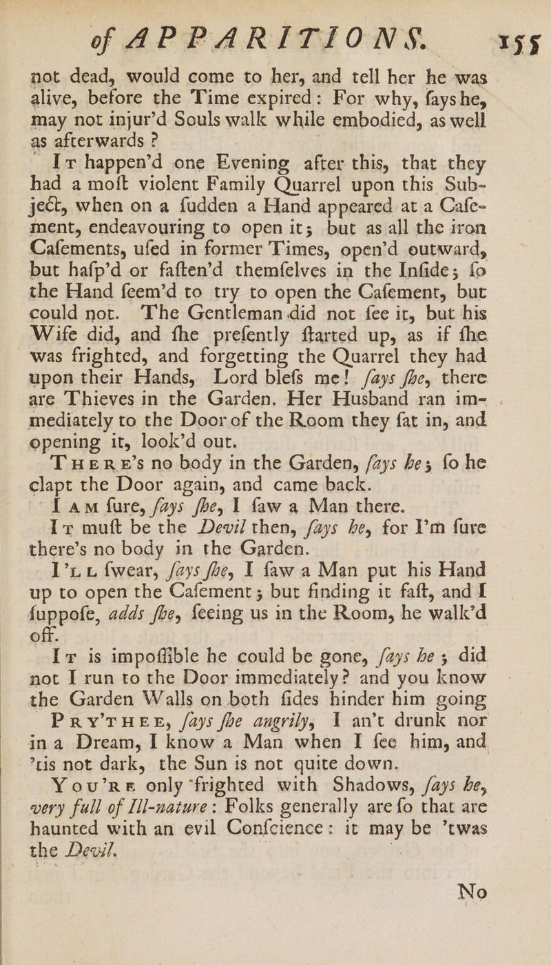——E alive, before the Time expired: For why, fayshe, may not injur’d Souls walk while embodied, as well as afterwards ? . Ir happen’d one Evening after this, that they had a moft violent Family Quarrel upon this Sub- ject, when on a fudden a Hand appeared at a Cafe- ment, endeavouring to open it; but as all the iron Cafements, ufed in former Times, open’d outward, but hafp’d or faften’d themfelves in the Infide; fo the Hand feem’d to try to open the Cafement, but could not. The Gentleman did not fee it, but his Wife did, and fhe prefently farted up, as if the was frighted, and forgetting the Quarrel they had upon their Hands, Lord blefs me! /ays fhe, there mediately to the Door of the Room they fat in, and opening it, look’d out. T weERE’s no body in the Garden, /ays be; fo he clapt the Door again, and came back. 1 am fure, fays fhe, 1 faw a Man there. Tr muft be the Devil then, /ays he, for ’'m fure there’s no body in the Garden. I’i wv f{wear, fays foe, I faw a Man put his Hand up to open the Cafement ; but finding it faft, and I hinper, adds foe, {eeing us in the Room, he walk’d off. _ If is impoffible he could be gone, /ays be; did not I run to the Door immediately? and you know the Garden Walls on both fides hinder him going ’ris not dark, the Sun ts not quite down. You’re only ‘frighted with Shadows, /ays he, wery full of Lil-nature: Folks generally are fo that are haunted with an evil Confcience: it may be ’twas the Dewil. tf iy No