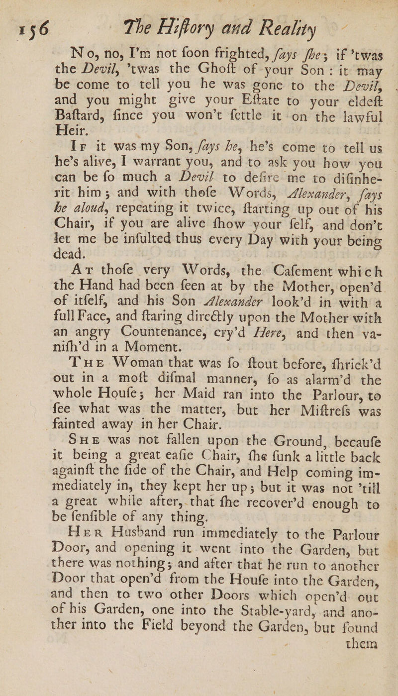 N 0, no, I’m not foon frighted, /ays fle; if ’twas the Devil, ’twas the Ghoft of your Son: it may — be come to tell you he was gone to the Devil, . and you might give your Eftate to your eldeft Baftard, fince you won’t fettle it on the lawful Heir. | Ir it was my Son, /ays he, he’s come to tell us he’s alive, | warrant you, and to ask you how you _ can be fo much a Devil to defire me to difinhe- rit him; and with thefe Words, Alexander, fays he aloud, repeating it twice, ftarting up out of his Chair, if you are alive fhow your felf, and don’t Jet me be infulted thus every Day with your being dead. | Art thofe very Words, the Cafement which the Hand had been feen at by the Mother, open’d of itfelf, and his Son Alexander look’d in with a full Face, and ftaring dire€tly upon the Mother with an angry Countenance, ery’d Here, and then va- nifh’d in a Moment. , THE Woman that was fo ftout before, fhrick’d out in a moft difmal manner, fo as alarm’d the whole Houfe; her Maid ran into the Parlour, to fee what was the matter, but her Miftrefs was SHE was not fallen upon the Ground, becaufe it being a great eafie Chair, the funk a little back againft the fide of the Chair, and Help coming im- mediately in, they kept her up; but it was not ’till a great while after,.that fhe recover’d enough to be fenfible of any thing. Her Husband run immediately to the Parlour Door, and opening it went into the Garden, but there was nothing; and after that he run to another Door that open’d from the Houfe into the Garden, and then to two other Doors which open’d out of his Garden, one into the Stable-yard, and ano- ther into the Field beyond the Garden, but found ihe de them