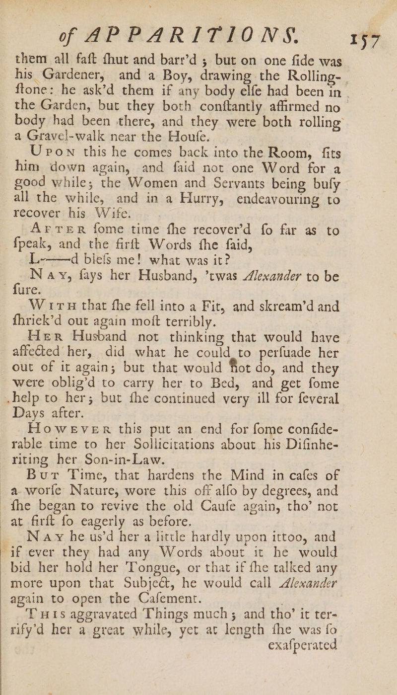 them all faft fhut and barr’d ; but on one fide was a Gravel-walk near the Houfe. | Upon this he comes back into the Room, fits him down again, and faid not one Word for a good while; the Women and Servants being bufy all the while, and in a Hurry, endeavouring to recover his Wife. ArreR fome time fhe recover’d fo far as to L-——d blefs me! what was it? Navy, fays her Husband, ’twas Alexander to be W iru that fhe fell into a Fit, and skream’d and fhriek’d out again moft terribly. Her Husband not thinking that would have affected her, did what he could_to perfuade her out of it again; but that would Not do, and they Days after. HoweEVeER this put an end for fome confide- rable time to her Sollicitations about his Difinhe- Burt Time, that hardens rhe Mind in cafes of a worfe Nature, wore this off alfo by degrees, and 157 at firft fo eagerly as before. N ay he us’d her a little hardly upon ittoo, and bid her hold her Tongue, or that if fhe talked any more upon that Subject, he would call Alexander again to open the Cafement. ; THis aggravated Things much; and tho’ it ter- rify’d her a great while, yet at length fhe was fo exafperated