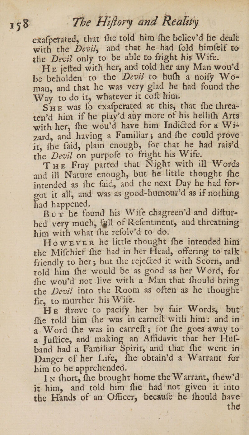 exafperated, that fhe told him fhe believ’d he dealt with the Devil, and that he had fold himfelf to the Devil only to be able to fright his Wife. He jefted with her, and told her any Man wou’d be beholden to the Devil to hufh a noify Wo- man, and that he was very glad he had found the Way to do it, whatever it coft him. Sue was fo exafperated at this, that fhe threa- ten’d him if he play’d any more of his hellifh Arts with her, fhe wou’d have him Indicted for a Wi+ gard, and having a Familiar; and fhe could prove it, fhe faid, plain enough, for that he had rais’d. the Devil on purpofe to fright his Wife. Tue Fray parted that Night with ill Words” and ili Nature enough, but he little thought fhe intended as ihe faid, and the next Day he had for- got it all, and was as good-humoui’d as if nothing had happened, Bur he found his Wife chagreen’d and diftur- bed very much, fll of Refentment, and threatning him with what fhe refolv’d to do. HowkEver he little thought fhe intended him &gt; the Mifchief fhe had in her Head, offering to talk - friendly to her; but fhe rejected it with Scorn, and told him fhe would be as good as her Word, for fhe wou’d not live with a Man that fhould bring the Devil into the Room as often as he thought fir, to murther his Wife. He ftrove to pacify her by fair Words, but’ fhe told him fhe was in earneft with him: and in- a Word fhe was in earreft; for fhe goes away to’ a Juftice, and making an Affidavit that her Huf- — band had a Familiar Spirit, and that fhe went in Danger of her Life, the obtain’d a Warrant for him to be apprehended. | Lw fhort, the brought home the Warrant, thew’d it him, and told him fhe had not given it into the Hands of an Officer, becaule he fhould have the