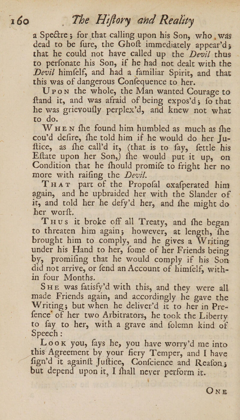 a Spectre ; for that calling upon his Son, who, was dead to be fure, the Ghoft immediately appear’d; that he could not have called up the Devil thus | to perfonate his Son, if he had not dealt with the Devil himfelf, and had a familiar Spirit, and that this was of dangerous Confequence to her. Upon the whole, the Man wanted Courage to ftand it, and was afraid of being expos’d; fo that | he was grievoufly perplex’d, and knew not what to do. W HEN fhe found him humbled as much as fhe cou’d defire, fhe told him if he would do her Ju-. ftice, as fhe call’d it, (that is to fay, fettle his Eftate upon her Son,) fhe would put it up, on Condition that he fhould promife to fright her no more with raifing the Devil. , Tuar_ part of the Propofal exafperated him again, and he upbraided her with the Slander of. — it, and told her he defy’d her, and the might do her wortt. Tuvus it broke off all Treaty, and the began to threaten him again; however, at length, fhe brought him to comply, and he gives a Writing under his Hand to her, fome of her Friends being by, promifing that he would comply if his Son did not arrive, or fend an Account of himfelf, with- in four Months. SHE was fatisfy’d with this, and they were all made Friends again, and accordingly he gave the Writing; but when he deliver’d it to her in Pre- fence’ of her two Arbitrators, he tock the Liberty to fay to her, with a grave and folemn kind of Loox you, fays he, you have worry’d me into but depend upon it, I fhall never perform it. ONE