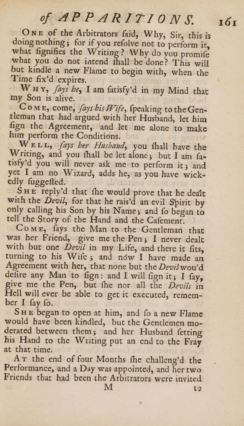 One of the Arbitrators faid, Why, Sir, this is doing nothing; for if you refolve not to perform It, what fignifies the Writing? Why do you promife what you do not intend fhall:be done? This will but kindle a new Flame to begin with, when the Time fix’d expires. | | | Way, /ays he, I am fatisfy’d in my Mind that my Son is alive. Come, come, /ays his Wife, {peaking tothe Gen- tleman that had argued. with her Husband, let him fign the Agreement, and Jet me alone to make him perform the Conditions. _ ff . | WeLL, fays ber Husband, you thall have the Writing, and you fhall be let alone; but I am fa- tisfy’d you will never ask me to perform it; and yet [am no Wizard, adds he,:as you have wick- edly fuggefted. | SHE reply’d that fhe would prove that he dealt with the Devil, for that he rais’d an evil Spirit by only calling his Son by his Names and fo began to tell the Story of the Hand and the Cafement. Come, fays the Man tothe Gentleman that was her Friend, give me the Pen; I never dealt with but one Devil in my Life, and there it fits, turning to his Wife; and néw I have made an Agreement with her, that none but the Devil wou’d defire any Man to fign: and I will fign it; I fay, give me the Pen, but fhe nor all the Devi/s in Hell will ever be able to get it executed, remem- SHE began to open at him, and fo a new Flame would have been kindled, but the Gentlemen mo- derated between them; and her Husband ferting his Hand to the Writing put an end to the Fray at that time. At the end of four Months fhe challeng’d the Performance, and a Day was appointed, and her two Friends thar had been the Arbitrators were invited t9