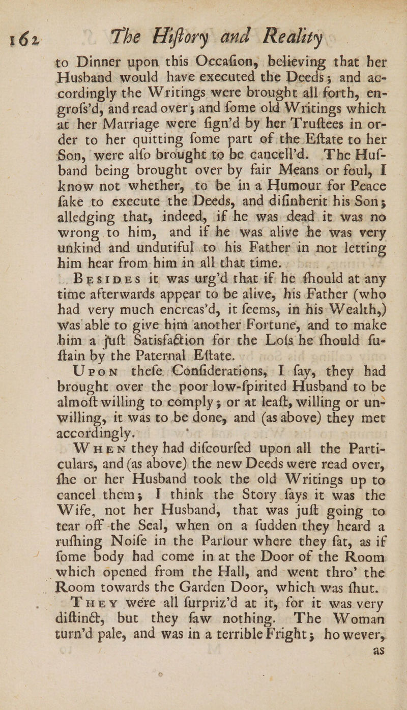 to Dinner upon this Occafion, believing that her Husband would have executed the Deeds; and ac- cordingly the Writings were brought all forth, en- grofs’d, and read over; and fome old Writings which at her Marriage were fign’d by her Truftees in or- der to her quitting fome part of the Eftate to her Son, were alfo brought to be cancell’d. The Huf- band being brought over by fair Means or foul, I _ know not whether, to be in a Humour for Peace fake to execute the Deeds, and difinherit his'Son; alledging that, indeed, if he was dead it was no wrong to him, and if he was alive he was very unkind and undutiful to his Father in nor lettin him hear from: him in all-that time... if ..Besipes it was urg’d that if he fhould at any time afterwards appear to be alive, his Father (who had very much encreas’d, it feems, in his: Wealth,) was able to give him another Fortune, and to make him a fuft Satisfaétion for the Lofs he fhould fu- ftain by the Paternal Ettate. | Uron thefe Confiderations, I fay, they had almoft willing to comply; or at leaft, willing or un- willing, it was to be done, and (as above) they met accordingly. | 3 W wen they had difcourfed upon all the Parti- culars, and (as above) the new Deeds were read over, fhe or her Husband took the old Writings up to cancel them; I think the Story fays it was the Wife, not her Husband, that was juft going to tear off the Seal, when on a fudden they heard a rufhing Noife in the Parlour where they fat, as if fome body had come in at the Door of the Room e Tey were all furpriz’d at it, for it was very turn’d pale, and was in a terrible Fright; however, as