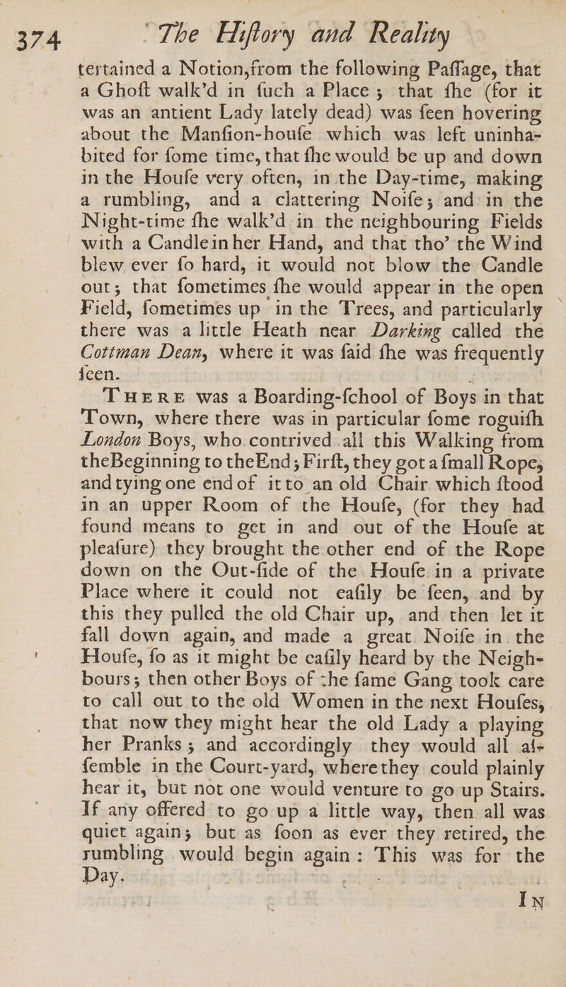 tertained a Notion,from the following Paffage, that a Ghoft walk’d in fuch a Place; that fhe (for it was an antient Lady lately dead) was feen hovering about the Manfion-houfe which was left uninha- bited for fome time, that fhe would be up and down in the Houfe very often, in the Day-time, making a rumbling, and a clattering Noife; and in the Night-time fhe walk’d in the neighbouring Fields with a Candleinher Hand, and that tho’ the Wind blew ever fo hard, it would not blow the Candle © out; that fometimes fhe would appear in the open _ Field, fometimes up in the Trees, and particularly there was a little Heath near Darking called the Cottman Dean, where it was faid fhe was frequently jeen. re | THERE was a Boarding-fchool of Boys in that Town, where there was in particular fome roguifh London Boys, who. contrived ail this Walking from theBeginning to theEnd; Firft, they got a {mall Rope, and tying one endof itto an old Chair which ftood in an upper Room of the Houfe, (for they had found means to get in and out of the Houfe at pleafure) they brought the other end of the Rope down on the Out-fide of the Houfe in a private Place where it could not eafily be feen, and by this they pulled the old Chair up, and then let it fall down again, and made a great. Noife in. the Houfe, fo as it might be cafily heard by the Neigh- bours; then other Boys of zhe fame Gang took care to call out to the old Women in the next Houfes,. that now they might hear the old Lady a playing her Pranks; and accordingly they would all al- femble in the Court-yard, wherethey could plainly hear it, but not one would venture to go up Stairs. If any offered to go up a little way, then all was quiet again; but as foon as ever they retired, the rumbling would begin again: This was for the Day. | UO goicke In