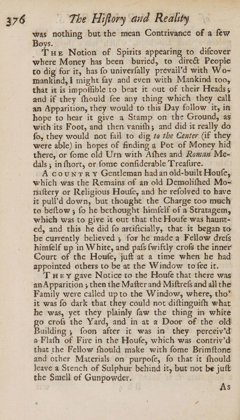 was nothing but the mean Contrivance of a few Boys. | 16% é Bie Notion of Spirits appearing to difcover where Money has been buried, to direct People to dig for it, has fo univerfally prevail’d with Wo- mankind, | might fay and even with Mankind too, that it is impoffible to beat it out of their Heads; and if they fhould fee any thing which they call an Apparition, they would to this Day follow it, in — hope to hear it give a Stamp on the Ground, as with its Foot, and then vanifh; and did it really do fo, they would not fail to dig to the Center (af they were able).in hopes of finding a Pot of Money hid there, or fome old Urn with Afhes and Roman Me- dals ; infhort, or fome confiderable Treafure. - A counrTR vy Gentleman had an old-built Houfe, which was the Remains of an old Demolifhed Mo- naftery or Religious Houfe, and he refolved to have it pull’d down, but thought the Charge too much to beftow ; fo he bethought himfelf of a Stratagem, which was to give it out that the Houfe was haunt- ed, and this he did fo artiftcially, that it began to be currently believed ; for he made a Fellow drefs himfelf up in White, and pafs {wiftly crofs the inner Court of the Houfe, juft at a time when he had appointed others to be at the Window tofee it. T Hey gave Notice to the Houfe that there was an Apparition ; then the Mafter and Miftrefs. and all the Family were called upto the Window, where, tho’ it was fo dark that they could noc diftinguifh what he was, yet they plainly faw the thing m white go crofs the Yard, and in at a Door of the old Building , foon after it was im they perceiv’d @Flath of Fire in the Houfe, which was contriv’d that the Fellow fhould make with fome Brimftone and other Materials on purpofe, fo that it fhould leave a Stench of Sulphur behind it, but not be juft the Smell of Gunpowder, = As