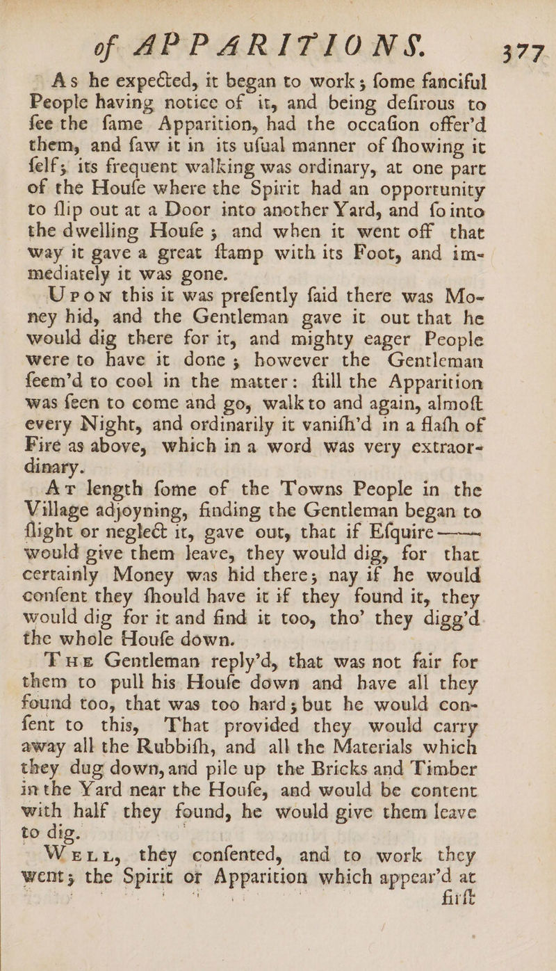 As he expected, it began to work ; fome fanciful People having notice of it, and being defirous to fee the fame Apparition, had the occafion offer’d them, and faw it in its ufual manner of fhowing it felf; its frequent walking was ordinary, at one part of the Houfe where the Spirit had an opportunity to flip out at a Door into another Yard, and fo into the dwelling Houfe ; and when it went off that Way it gave a great flamp with its Foot, and im- mediately it was gone. | U pon this it was prefently faid there was Mo- ney hid, and the Gentleman gave it out that he would dig there for it, and mighty eager People were to have it done; however the Gentleman feem’d to cool in the matter: ftill the Apparition was feen to come and go, walkto and again, almoft every Night, and ordinarily it vanifh’d in a flath of Fire as above, which ina word was very extraor- dinary. | Ar length fome of the Towns People in the Village adjoyning, finding the Gentleman began to flight or neglect it, gave out, that if Efquire would give them leave, they would dig, for that certainly Money was hid there; nay if he would confent they fhould have it if they found it, they would dig for it and find it too, tho’ they digg’d the whole Houfe down. ‘ux Gentleman reply’d, that was not fair for them to pull his Houfe down and have all they found too, that was too hard; but he would con- fent to this, ‘That provided they would carry away all the Rubbifh, and all the Materials which they dug down, and pile up the Bricks and Timber itthe Yard near the Houfe, and would be content with half they found, he would give them leave to dig. | | | Giencs they confented, and to work they went; the Spirit or Apparition which appear’d at firft