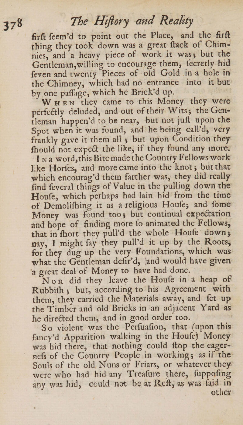 firft feem’d to point out the Place, and the firft thing they took down was a great flack of Chim- nies, and a heavy piece of work it was; but the Gentleman,willing to encourage them, fecretly hid feven and twenty Pieces of old Gold ina hole in the Chimney, which had no entrance into it but by one paflage, which he Brick’d up. W ueEn they came to this Money they were perfeétly deluded, and out of their Wits; the Gen- tleman happen’d to be near, but not juft upon the Spot when it was found, and he being call’d, very frankly gave it them all ; but upon Condition they fhould not expect the like, if they found any more. Iwa word,this Bite made the Country Fellows work like Horfes, and more came into the knot; butthat which encourag’d them farther was, they did really find feveral things of Value in the pulling down the Houfe, which perhaps had lain hid from the time of Demolifhing it as a religious Houfe; and fome Money was found too; but continual expectation and hope of finding more fo animated the Fellows, that in fhort they pull’d the whole Houfe down; nay, I might fay they pull’d it up by the Roots; for they dug up the very Foundations, which was what the Gentleman defir’d, ‘and would have given Nor did they leave the Houfe in a heap of Rubbifh ; but, according to his Agreement with them, they carried the Materials away, and fet up the Timber and old Bricks in an adjacent Yard as he direéted them, and in good order too. | So violent was the Perfuafion, that (upon this fancy’d Apparition walking in the Houfe) Money was hid there, that nothing could ftop the cager- nefs of the Country People in working; as if the Souls of the old Nuns or Friars, or whatever they: were who had hid any Treafure there, fuppofing any was hid, could not be at Reft, as was faid in other