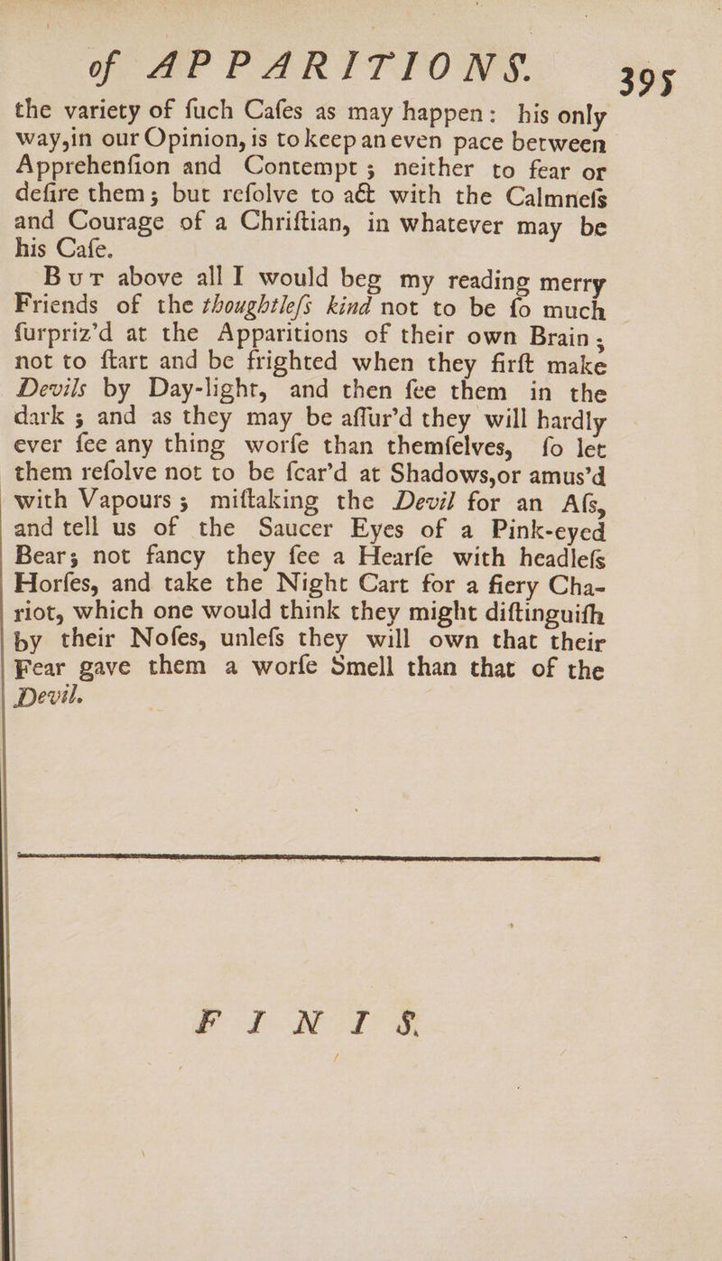 the variety of fuch Cafes as may happen: his only Wway,in our Opinion, is tokeepaneven pace between Apprehenfion and Contempt; neither to fear or defire them; but refolve to aét with the Calmnefs and Courage of a Chriftian, in whatever may be his Cafe. Bur above all I would beg my reading merry Friends of the thoughile/s kind not to be fo much furpriz’d at the Apparitions of their own Brain, not to ftart and be frighted when they firft make Devils by Day-light, and then fee them in the dark ; and as they may be affur’d they will hardly ever fee any thing worfe than themfelves, fo let them refolve not to be fcar’d at Shadows,or amus’d with Vapours ; miftaking the Devil for an AG, and tell us of the Saucer Eyes of a Pink-eyed Bear; not fancy they fee a Hearfe with headlefs Horfes, and take the Night Cart for a fiery Cha- riot, which one would think they might diftinguith by their Nofes, unlefs they will own that their Fear gave them a worfe Smell than that of the Devil. Pod Rol se