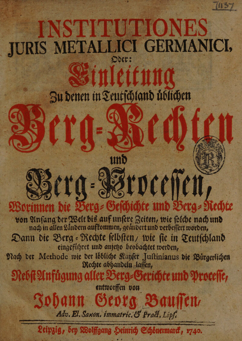 | Worin die Berg: Sefhice und Berg» Ned von Anfang der Welt bis auf unſere Zeiten, wie ſolche nach und 725 nach in allen Laͤndern aufkommen, geaͤndert und verbeſſert worden, Dann die Berg⸗Rechte ſelbſten / wie fie in Teutſchland | 05 gingeführet und anjeko beobachtet werden, | Er der Methode wie der loͤbliche Kayſer Juſtinianus die Birgerichen Rechte abhandeln laſſen, Nebſt Anfügung aller Berg⸗Gerichte und Proteſſ entworffen von 1 22 Georg Bar fen 79 Adv. El. Saxon. immatric. &amp; Prall. Lipf: |