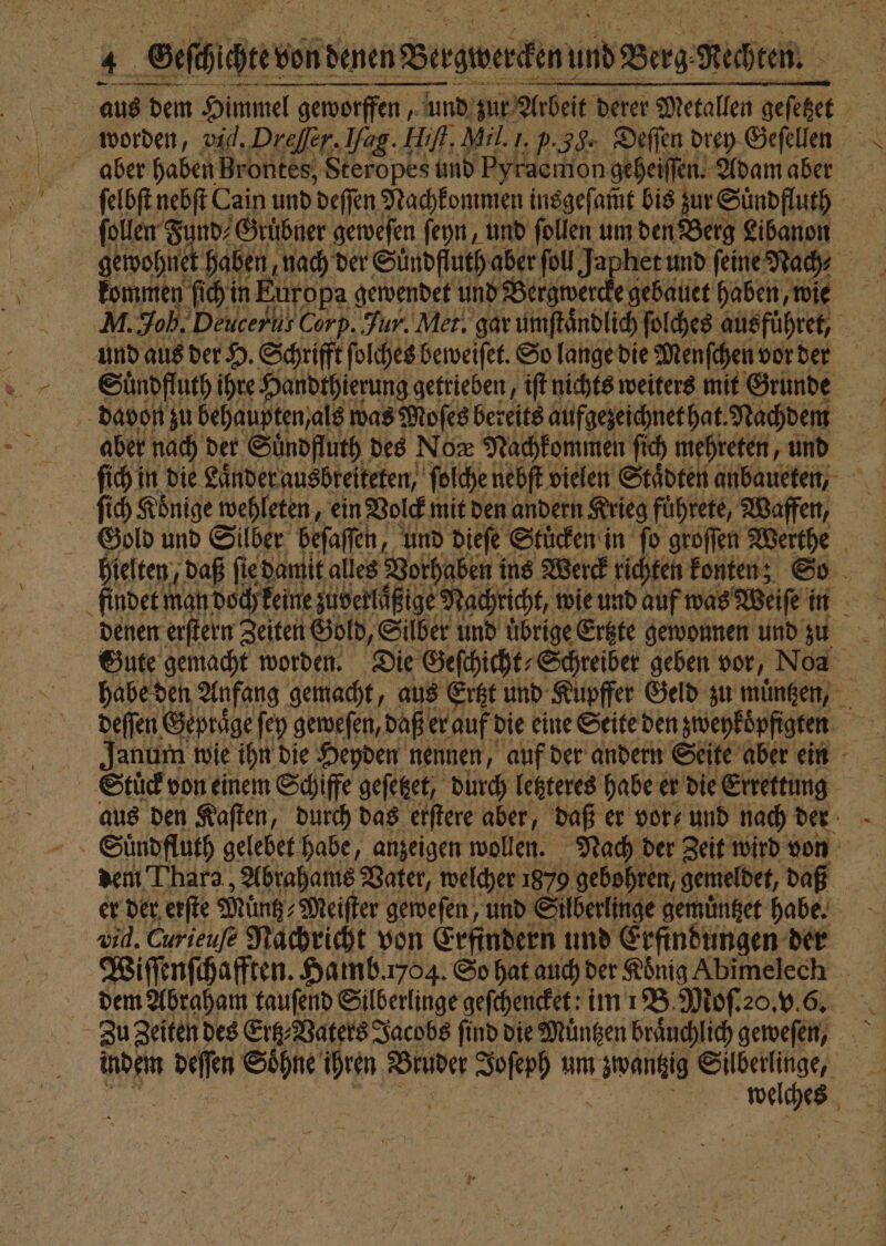 — — aus dem Himmel geworff geworffen, und zur Arbeit derer Metallen geſetzet a ſelbſt nebſt Cain und deſſen Nachkommen insgeſ am̃t bis zur Suͤndfluth | ſollen Fi nd⸗Gruͤbner geweſen ſeyn, und ſollen um den Berg Libanon kommen fich in Europa gewendet und Bergwercke gebauet haben, wie und aus der H. Schrifft ſolches beweiſet. So lange die Menſchen vor der Sündfl uth ihre Handthierung getrieben, iſt nichts weiters mit Grunde davon zu behaupten, als was Moſes bereits aufgezeichnet hat. Nachdem | aber nach der Suͤndfluth des Nox Nachkommen ſic mehreten, und ſich Könige wehleten, ein Volck mit den andern Krieg fuͤhrete, Waffe, Gold und Silber beſaſſen, und dieſe Stuͤcken in fo groſſen Werthe findet man doch keine zuverlaͤßige Nachricht, wie und auf was Weiſe in denen erſtern Zeiten Gold, Silber und übrige Ertzte gewonnen und zu habe den Anfang. gemacht, aus Ertzt und Kupffer Geld zu muͤntzen, deſſen Gepraͤge ſey geweſen, daße er auf die eine Seite den zweykoͤpfigten 55 Janum wie ihn die Heyden nennen, auf der andern Seite aber ein Stuͤck von einem Schiffe geſetzet, durch letzteres habe er die Errettung aus den Kaſten, durch das erſtere aber, daß er vor und nach der dem Thara , Abrahams Vater, welcher 1879 gebohren, gemeldet, daß er der erſte Müntz⸗ Meiſter geweſen, und Silberlinge gemuͤntzet habe. vid. Curieuſe Nachricht von Erfindern und Erfindungen der Wiſſenſchafften. Hamb.ı764. So hat auch der Koͤnig Abimelechk dem Abraham tauſend Silberlinge geſchencket: im 1B. Moſ. 20. v6. Zu Zeiten des Ertz⸗Vaters Jacobs ſind die Muͤntzen braͤuchlich geweſen, indem ke Sühiie ihren Bruder Joſerh um hi, ewas | welches