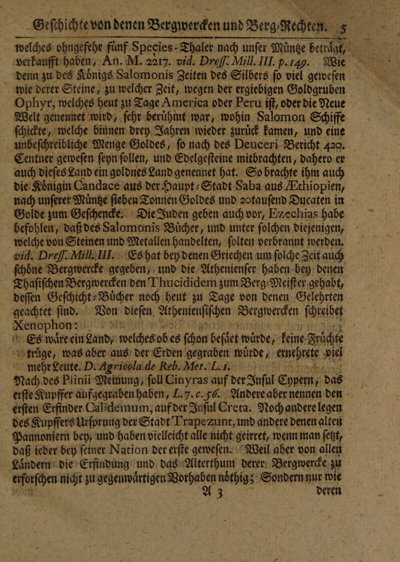 Stier von . N und Berg. Keith. 5 K verkaufft haben, An. M. 2217. vid. D Dreſſ. Mill. III. p.149. Wie denn zu des Koͤnigs Salomonis Zeiten des Silbers ſo viel geweſen wie derer Steine, zu welcher Zeit, wegen der ergiebigen Goldgruben Ophyr, welches heut zu Tage America oder Peru iſt, oder die Neue Welt genennet wird, ſehr berühmt war, wohin Salomon Schiffe ſchickte, welche binnen drey Jahren wieder zuruͤck kamen, und eine Centner geweſen ſeyn follen, und Edelgeſteine mitbrachten, dahero er auch dieſes Land ein goldnes Land genennet hat. So brachte ihm auch die Königin Candace aus der Haupt: Stadt Saba aus AÆthiopien, Golde zum Geſchencke. Die Juden geben auch vor, Ezechias habe vid. Dreſſ. Mill. III. Es hat bey denen Griechen um ſolche Zeit auch T haſiſchen Bergwercken den Thucididem zum Berg⸗Meiſter gehabt, * rs ee | Es waͤre ein Land/ welches ob es ſchon beſäet winde, keine Früchte erſten Erfinder Calidemum; auf der Inſul Creta. Noch andere legen daß ieder bey ſeiner Nation der erſte geweſen. Weil aber von allen Landern die Erfindung und das Alterthum derer Bergwercke zu | 0 nicht zu gegenwärtigen Wine noͤthig; 5 Sondern A wie b 3. eren