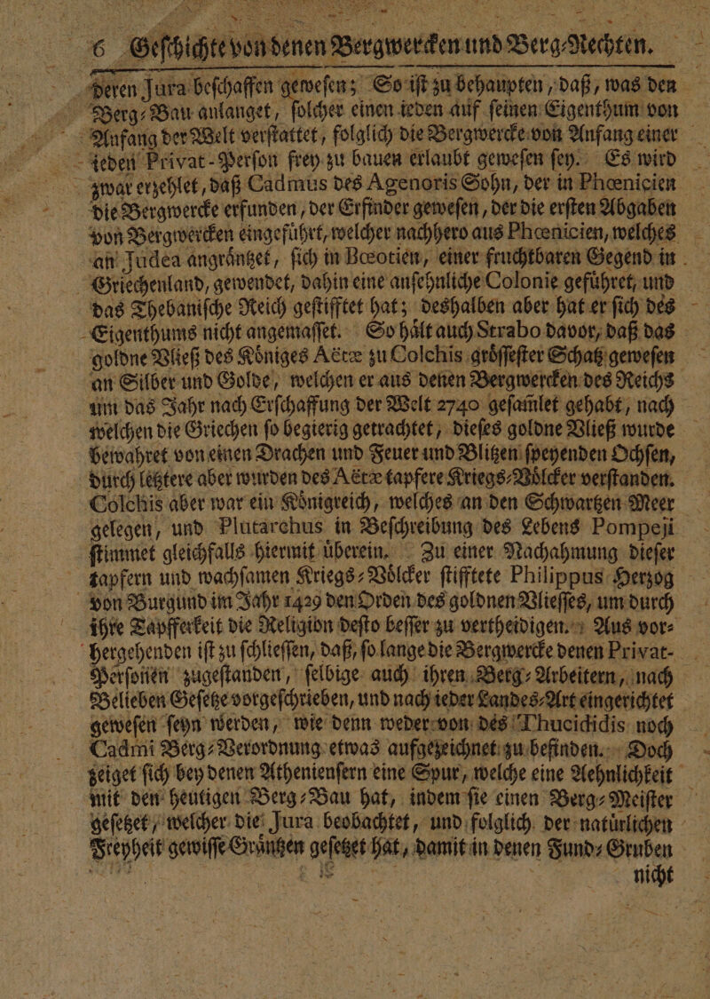 7 DER 5 0 * HER REN 8 * VL % une , 7 ER RUHR wi 6 GGeſbichte von denen Bergwercken und Berg Rechten. deren Jura beſchaffen geweſen; So iſt zu behaupten, daß, was den Berg ⸗ Bau anlanget, ſolcher einen ieden auf feinen Eigenthum von Aufang der Welt verſtattet, folglich die Bergwercke von Anfang einer dliedeu Privat- Perſon frey zu bauen erlaubt geweſen ſey. Es wird Z ꝗ war erzehlet, daß Cadmus des Agenoris Sohn, der in Phoenicien Die Bergwercke erfunden, der Erfinder geweſen, der die erſten Abgaben Von Bergwercken eingeführt, welcher nachhero aus Pheenicien, welches an Judea angraͤntzet, ſich in Beotien, einer fruchtbaren Gegend in Griechenland, gewendet, dahin eine anſehnliche Colonie gefuͤhret, und das Thebaniſche Reich geſtifftet hat; deshalben aber hat er ſich des Eigenthums nicht angemaſſet. So haͤlt auch Strabo davor, daß das gioldne Vließ des Koͤniges Adız zu Colchis groͤſſeſter Schatz geweſen an Silber und Golde, welchen er aus denen Bergwercken des Reichs um das Jahr nach Erſchaffung der Welt 2740 geſam̃let gehabt, nach welchen die Griechen ſo begierig getrachtet, dieſes goldne Vließ wurde bewahret von einen Drachen und Feuer und Blitzen ſpeyenden Ochſen, diurcch letztere aber wurden des A drx tapfere Kriegs⸗Voͤlcker verſtanden. Colehis aber war ein Koͤnigreich, welches an den Schwartzen Meer gelegen, und Plutarchus in Beſchreibung des Lebens Pompeji i ſtimmet gleichfalls hiermit uberein. Zu einer Nachahmung dieſer ktapfern und wachſamen Kriegs⸗Voͤlcker ſtifftete Philippus Herzog von Burgund im Jahr 1429 den Orden des goldnen Vlieſſes, um durch ire Tapferkeit die Religion deſto beffer zu vertheidigen. Aus vor⸗ hergehenden iſt zu ſchlieſſen, daß, ſo lange die Bergwercke denen Priyat⸗ Perſoften zugeſtanden, ſelbige auch ihren Berg⸗Arbeitern, naͤch Belieben Geſetze vorgeſchrieben, und nach ieder Landes⸗Art eingerichtet geweſen ſeyn werden, wie denn weder von des Thucictidis noch Cadrni Berg⸗Verordnung etwas aufgezeichnet zu befinden. Doch bzeiget ſich bey denen Athenienſern eine Spur, welche eine Aehnlichkeit mit den heutigen Berg⸗Vau hat, indem ſie einen Berg⸗Meiſter geſetzet, welcher die Jura beobachtet, und folglich der natürlichen Freyheit gewiſſe Graͤntzen geſetzet hat, damit in denen Fund⸗Gruben ei 55 en 1 nicht —