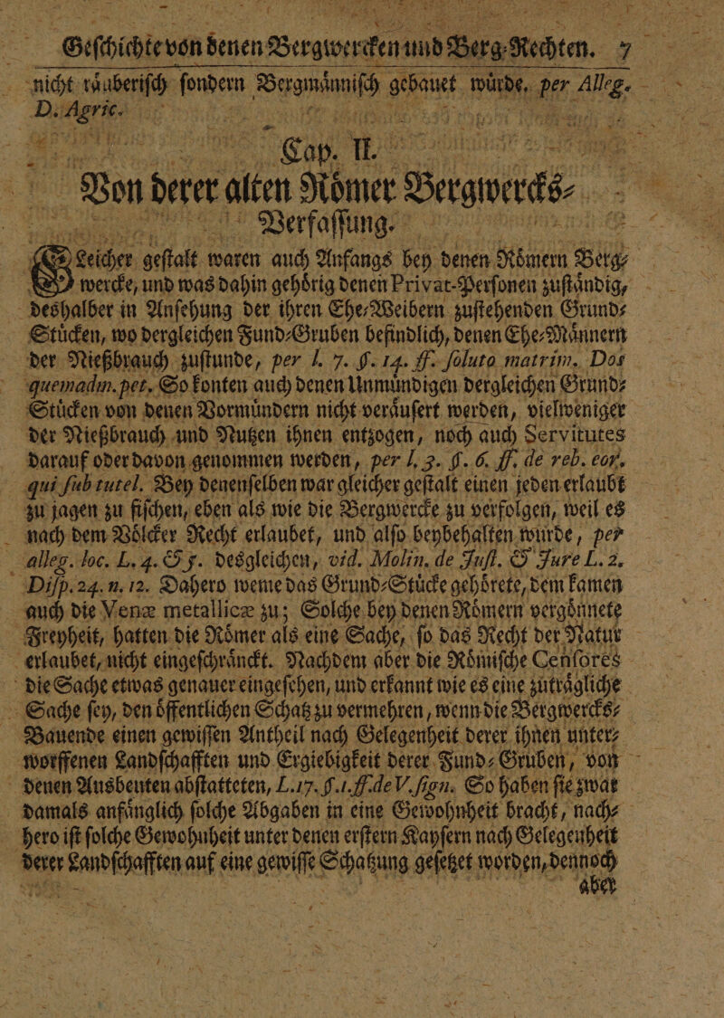 nicht zaberiſch ann LT, ARE würde. u, a 5 Di u 5 105 Hr . Tan can, . m dare alen Römer Baumes. ä Verfaſſung. 5 &amp; S Leicher Ae e waren auch Anfangs bey denen, Römern Sies ER SI werde, und was dahin gehörig denen Privat. Perſonen zuſtaͤndig, des halber in Anſehung der ihren Ehe„Weibern zuſtehenden Grund- Stuͤcken, wo dergleichen Fund⸗Gruben befindlich, denen Ehe⸗Maͤnnern 15 der Nießbrauch zuſtunde, per J. 7. . 14. H Joluto natrim. Dos N quemadın. pet. So konten auch denen Unmündigen dergleichen Grund⸗ | Stücken von denen Vormuͤndern nicht veraͤuſert werden, vielveniger der Nießbrauch und Nutzen ihnen entzogen, noch auch Servitutes darauf oder davon genommen werden, per J. 3. H. 6. 70 de reb. eon. J 0. ih tutel. Bey denenſelben war gleicher geſtalt einen jeden erlaubt zu jagen zu fiſchen, eben als wie die Bergwercke zu verfolgen, weil es nach dem Voͤlcker Recht erlaubet, und alſo beybehalten wurde, per alleg. loc. L. 4. 5 32 desgleichen, vid. Molin. de Juſt. 5 Jure L. 2. Dip. 24. u. 12. Dahero weme das Grund⸗Stüͤcke gehbörete, dem kamen auch die Vene metallicæ zu; Solche bey denen Römern vergoͤnnete Freyheit, hatten die Römer als eine Sache, fo das Recht der. Natur : erlaubet, nicht eingeſchraͤnckt. Nachdem aber die Roͤmiſche Cenſores die Sache etwas genauer eingeſehen, und erkannt wie es eine zutraͤgliche 5 Sache fey, den oͤffentlichen Schatz zu vermehren, wenn die Bergwercks⸗ Bauende einen gewiſſen Antheil nach Gelegenheit derer ihnen unter⸗ worffenen Landſchafften und Ergiebigkeit derer Fund⸗ Gruben, von denen Ausbeuten abſtatteten, L.17.9.1.f.deV.fien. So haben ſie zwar damals anfaͤnglich ſolche Abgaben in eine Geidohnheit bracht, nach⸗ hero iſt ſolche Gewohuheit unter denen erſtern Kayſern nach Gelegenheit