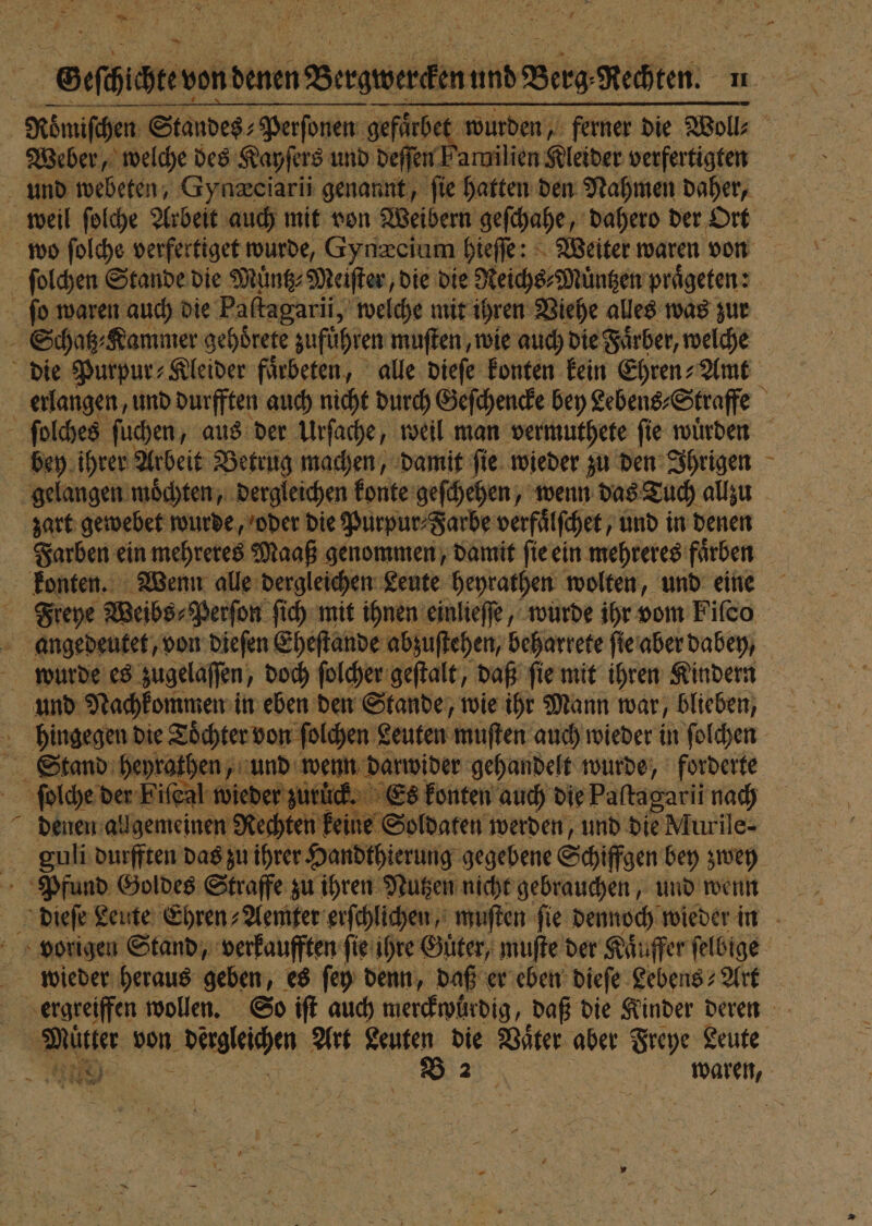 \ 5 . Geſchichte v von denen —— und Brg Rechten: en Roͤmiſchen Standes⸗ Perſonen gefaͤrbe wurden, ferner die Woll⸗ Weber, welche des Kayſers und deſſen Familien Kleider verfertigten und webeten, Gynæciarii genannt, ſie hatten den Nahmen daher, weil ſolche Arbeit auch mit von Weibern geſchahe, dahero der Ort wo ſolche verfertiget wurde, Gynæcium hieſſe: Weiter waren von ſolchen Stande die Muͤntz⸗Meiſter, die die Reichs⸗Muͤntzen praͤgeten: ſo waren auch die Paſtagarii, welche mit ihren Viehe alles was zur Schatz⸗Kammer gehdrete zufuͤhren muſten, wie auch die Faͤrber, welche die Purpur⸗Kleider faͤrbeten, alle dieſe konten kein Ehren⸗Amt | erlangen, und durfften auch nicht durch Geſchencke bey Lebens⸗Straffe ſolches ſuchen, aus der Urſache, weil man vermuthete ſie wuͤrden bey ihrer Arbeit Betrug machen, damit ſie wieder zu den Ihrigen gelangen moͤchten, dergleichen konte geſchehen, wenn das Tuch allzu zart gewebet wurde, oder die Purpur⸗Jarbe verfäͤlſchet, und in denen Farben ein mehreres Maaß genommen, damit ſie ein mehreres farben konten. Wenn alle dergleichen Leute heyrathen wolten, und eine Freye Weibs⸗Perſon ſich mit ihnen einlieſſe, wurde ihr vom Fiſco angedeutet, von dieſen Eheſtande abzuſtehen, beharrete ſie aber dabey, wurde es zugelaſſen, doch ſolcher geſtalt, daß ſie mit ihren Kindern und Nachkommen in eben den Stande, wie ihr Mann war, blieben, hingegen die Toͤchter von ſolchen Leuten muſten auch wieder in ſolchen Stand heyrathen, und wenn darwider gehandelt wurde, forderte ſolche der Fiſeal wieder zurück. Es konten auch die Paſtagarii nach denen allgemeinen Rechten kein, Soldaten werden, und die Murile- guli durfften das zu ihrer Handthierung gegebene Schiffgen bey zwey Pfund Goldes Straffe zu ihren Nutzen nicht gebrauchen, und wenn dieſe! Leute Ehren⸗Aemter erſchlichen, muſten ſie dennoch wieder in vorigen Stand, verkaufften ſie ihre Guͤter, muſte der Kaͤuffer ſelbige wieder heraus geben, es ſey denn, daß er eben dieſe Lebens? Art 1.55 ergreiffen wollen. So iſt auch merckwuͤrdig, daß die Kinder deren Matter von derglechen Art Leuten die Vater aber Freye Leute