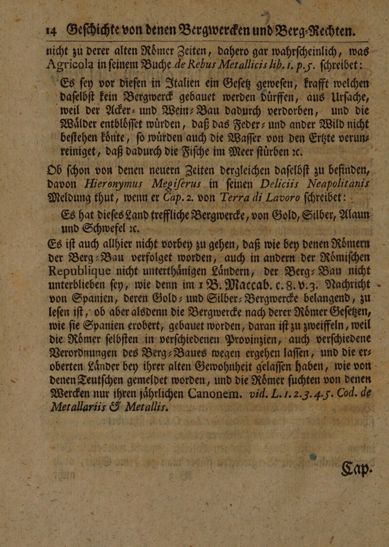 ir) i | £ 14 Geſchichte von ee und Berg Kehren. Es ſey vor dieſen in Italien ein Geſetz geweſen, krafft welchen daſelbſt kein Bergwerck gebauet werden duͤrffen, aus Urſache, beſtehen koͤnte, fo würden auch die Waſſer von den Ertzte verun⸗ ; reiniget/ daß dadurch die Fiſche i im Meer ſtuͤrben e. Ob ſchon von denen neuern Zeiten dergleichen daſelbſt zu be Meldung thut. wenn er Cap. 2. von Terra di Lavoro ſchreibet: Es hat dieſes Land sreflice Bergwerke 5 von God, Silber, daun und Schwefel ꝛc. Es iſt auch allhier nicht vorbey zu gehen, daß wie bey denen Römern der Berg Bau verfolget worden, auch in andern der Roͤmiſchen Republique nicht unterthaͤnigen Laͤndern, der Berg⸗Bau nicht unterblieben ſey, wie denn im 1 B. Maccab. c. 8. v. 3. Nachricht leſen iſt, ob aber alsdenn die Bergwercke nach derer Römer Geſetzen, * | e &amp; Merallis.