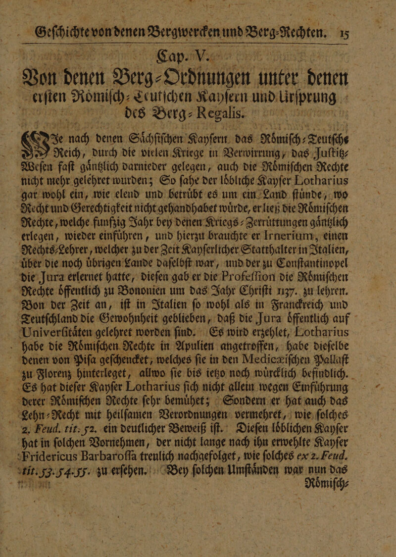 138 — ene denen nBersienten and Berg Ben. Cap. V e { . Von denen Bech Stilen unter 1 afien ea Ceutſchen Kayſern und kenne des Berg⸗ Regalis. e | &amp; Nach ei Siäftfhen Kapfent. das Mönch Zruföe Weſen faſt gaͤntzlich darnieder gelegen, auch die Roͤmiſchen Rechte nicht mehr gelehret wurden; So ſahe der löbliche Kayſer Lotharius gar wohl ein, wie elend und betruͤbt es um ein Land ſtünde, wo | Recht und Gerechtigkeit nicht gehandhabet würde, er ließ die Römischen Rechte, welche funfzig Jahr bey denen Kriegs; Zerrüttungen gaͤntzlich 8 erlegen, wieder einfuͤhren, und hierzu brauchte er Irnerium, einen Rechts Lehrer, welcher zu der Zeit Kayſerlicher Statthalter in Italien, uͤber die noch uͤbrigen Lande daſelbſt war, und der zu Conſtantinopel die Jura erlernet hatte, dieſen gab er die Profelſion die Roͤmiſchen Rechte öffentlich zu Bononien um das Jahr Chriſti 1137. zu lehren. Bon der Zeit an, iſt in Italien ſo wohl als in Franckreich und Univerlſitaͤten gelehret worden find. Es wird erzehlet, Lotharius habe die Roͤmiſchen Rechte in Apulien angetroffen, habe dieſelbe Bi denen von Piſa geſchencket, welches fie in den Medica iſchen Pallaſt „ Florenz hinterleget, allwo fie bis ietzo noch wuͤrcklich befindlich. Es hat dieſer Kayſer Lotharius ſich nicht allein wegen Emführung derer Roͤmiſchen Rechte ſehr bemuͤhet; Sondern er hat auch das 2 Lehn⸗ Recht mit heilſamen Verordnungen vermehret, wie ſolches 2. Feud. tit. 52. ein deutlicher Beweiß if. Dieſen loͤblichen Kayſer bat in ſolchen Vornehmen, der nicht lange nach ihn erwehlte Kayſer | B 3 54 I: IR N Bey 2885 Unſtanden war nun 5