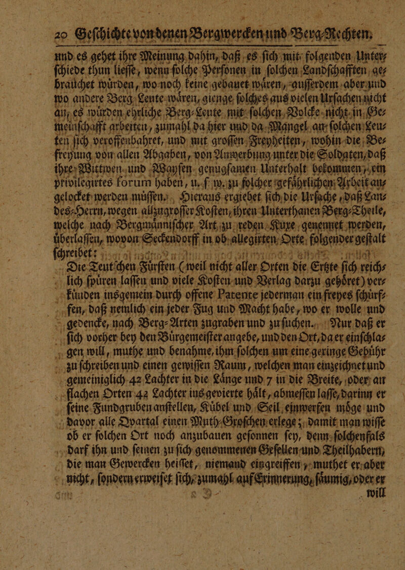 | 25 en gehe ihr Wen we 5 MR 17 960 ee 1 e chiede thun ick, w wenn ſolche Perſonen in ſolchen Landſcha ten ge⸗ | brauchet würden, wo noch keine gebauet waͤren, auſſerdem aber und wo andere Berg. Lente wären, gienge Mr 5 au es würden ehrliche Berg⸗Leute mit ſol ein, Ge, me einfe aft arbeiten / zumahl da hier d g Nangel an fold) | 1 ſich veroff nbahret, und mit e ee e f | freyung von allen Abgaben, von Anwerbung unter die Soldaten, daß | | ihre; ittwen und W ayſen genugſamen Unterhalt bekommen, ein privilegirtes forum ir fi zu folcher gefuͤhrli en Mbeit au en 1 5 des⸗ Herrn, wegen allzugroſſe er Koſten, ihren 1 | enhanen Sende en welche nach Bergmänmiſcher Art zu reden Kuxe genennet werden, üͤberlaſſen, wovon Seckendorff obaaleten Se folgender geſtalt bone: 11901 70 a2 21 m? HE 171 8 41 5 Ulak 1 fi har | Die Teutſchen Fürſten (weil nice aller Orten die Erste fihreihs lich ſpuͤren laſſen und viele Koſten und Berlag daun gehoͤret) ver⸗ kuͤnden ins gemein durch offene Patente jed jed ein freyes ſchuͤrf⸗ N fen, daß nemlich ein jeder Fug! und Macht en 7 wo er wolle und | S gedencke, nach Berg⸗ Arten zugraben und zu ſuchen. Nur daß er 5 ſich vorher bey den Buͤrgemeiſter angebe, und den Ort. da er einſchla⸗ 5 3 gen will, muthe und benahme, ihm ſolchen um eine geringe Gebühr u ſchreiben und einen gewiſſen Naum, welchen n man einzeichnet und gemeiniglich 42 Lachter in die Laͤnge und 7 in die Breite, oder an flachen Orten 42 Lachter ins gevierte haͤlt, abmeſſen le mn e ſeine Fundgruben anſtellen, Kübel und Seil einwer | | davor alle Dvartal einen Muth. Groſchen erlege; damit man wiſſe bl er ſolchen Ort noch anzubauen geſonnen ſey, denn ſolchenfals darf ihn und ſeinen zu ſich genommenen Geſellen und Theilhabern, f die man Gewercken heiſſet, niemand eingreiffen muthet er aben ncht, tee RADEON a Ark * |