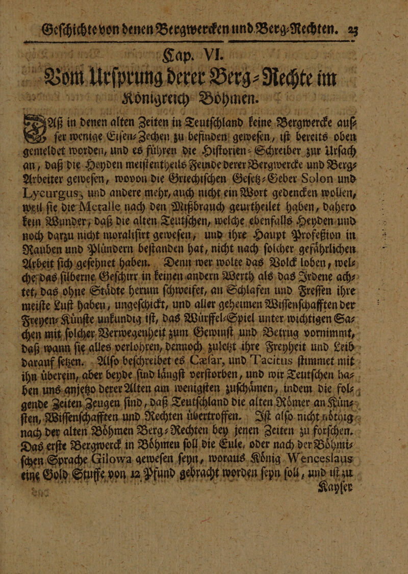 A 16217 * ai. 565 1 en le Fe ie N 9 sr 6 San 1 eee Konga Bohnen. ach i r fin in ee alten Zeiten i in Teutſchland keine Beigwercke 110 | D. fer wenige Eiſen⸗Zechen zu befinden geweſen, iſt bereits oben gemeldet worden, und es führen die Hiſtorien⸗ Schreiber zur Urſach an, daß die Heyden meiſtentheils Feinde derer Bergwercke und Berg⸗ Arbeiter geweſen, wovon die Griechiſchen Geſetz⸗Geber Solon und x Lyeurgus; und andere. ‚mehr, auch nicht ein Wort gedencken wollen, weil ſie die Metalle nach den Mißbrauch geurtheilet haben, dahero kein Wunder, daß die alten Teutſchen, welche ebenfalls Heyden und 5 noch darzu nicht moraliſir rt geweſen, und ihre Haupt Profeßion in Nauben und Pluͤndern beſtanden hat, nicht nach ſolcher gefährlichen. Arbeit ſich geſehnet haben „ Denn wer wolte das Volck loben, wel⸗ tet, das ohne Stube herum ſchweifet, an Schlafen und Freſſen ihre meiſte Bu haben, ungeſchickt, und aller geheimen Wiſſenſchafften der Frehyen⸗Künſte unkundig iſt, das Würffel⸗Spiel unter wichtigen Sa⸗ chen mit ſolcher Verwegenheit zum Gewinſt und Betrug vornimmt, daß wann ſie alles verlohren, dennoch zul letzt ihre Freyheit und Leib darauf ſetzen. Alſo beſe hreibet es (lar, und Lacitus ſtimmet mit ihn überein, aber beyde ind laͤngſt verſtorben, und wir Teutſchen baz ; ben uns gnjet tzo derer Alten am wenigſten zuſchaͤmen, indem die fol . gende Zeiten Zeugen find ‚Daß Teutſchland die alten Römer an Kun | ſten, Wiſſenſchafften und Rechten übertroffen. Iſt alfo. nicht nötige | nach! der alten ‚Böhmen Berg⸗ Rechten bey jenen Zeiten zu forſchen. a eine Sol, or don 12 e 80 dc worden een ib, Bi 1 ayſer Are 18