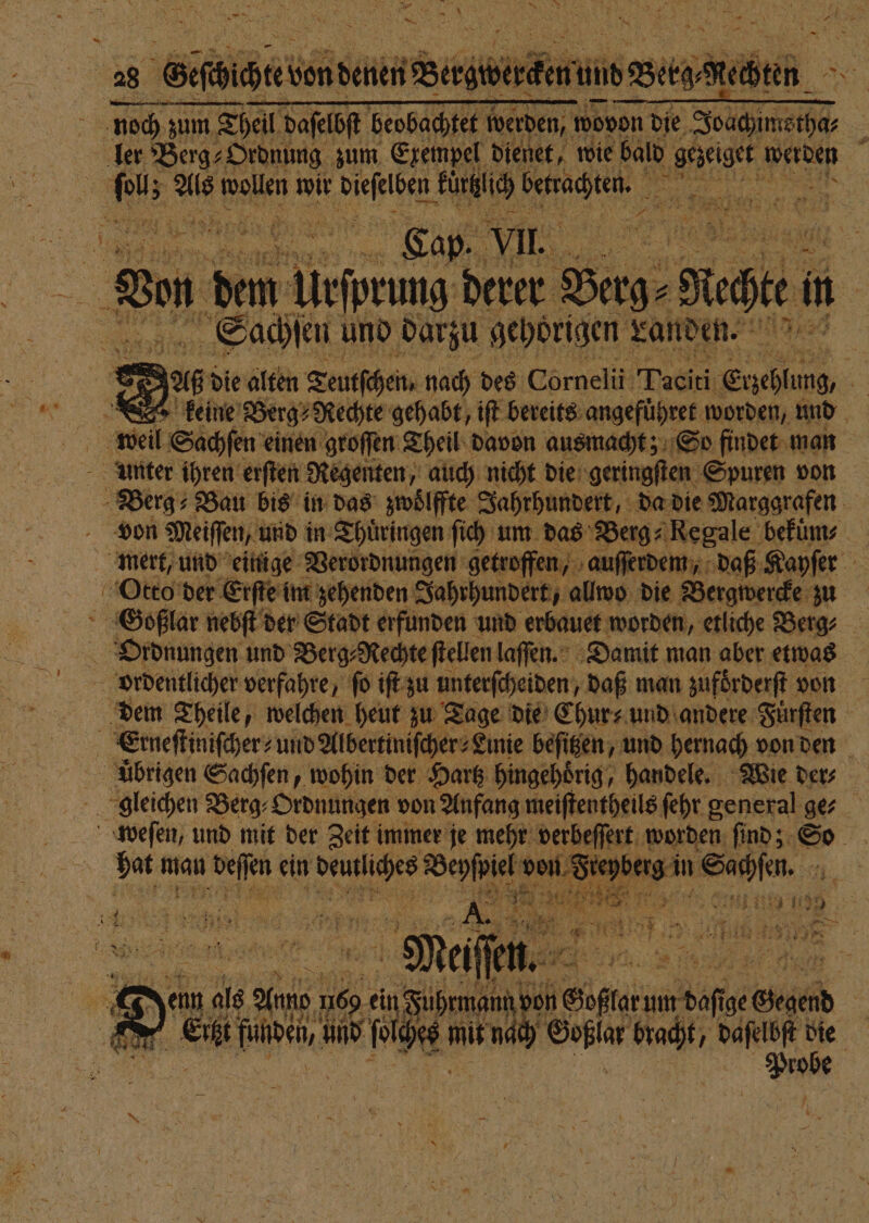 — a &gt; Der \ a ih Vith Me. noch zum Theil daſelbſt beobachtet werden, wovon die Same | ler Berg⸗Ordnung zum Exempel dienet, wie bald gezeiget Werden 8 m au wollen wir . W ee 5 den 125 N an 8 ie Hit in | Sachſen und darzu gehörigen Landen. &gt; 925 die alten Teutſchen. nach des Cornelii Tai: Enehlung, i | keine Berg⸗Rechte gehabt, iſt bereits angefuͤhret worden, und unter ihren erſten Regenten, auch nicht die geringſten Spuren von Berg⸗ Bau bis in das zwoͤlffte Jahrhundert, da die Marggrafen von Meiffen, und in Thuͤringen ſich um das Berg⸗ Regale bekum⸗ mert, und einige Verordnungen getroffen, auſſerdem, daß Kayſer Otto der Erſte im zehenden Jahrhundert, allwo die Bergwercke zu SGoßlar nebſt der Stadt erfunden und erbauet worden, etliche Berg⸗ Ordnungen und Berg⸗Rechte ſtellen laſſen. Damit man aber etwas ordentlicher verfahre, ſo iſt zu unterſcheiden, daß man zufoͤrderſt von dem Theile, welchen heut zu Tage die Chur und andere Fuͤrſten a . und Albertiniſcher⸗Linie beſitzen, und hernach von den ubrigen Sachſen, wohin der Hartz hingehoͤrig, handele. Wie der⸗ gleichen Berg⸗Ordnungen von Anfang meiſtentheils ſehr general ge⸗ weſen, und mit der Zeit immer je mehr verbeſſert worden ſind; So Wen man u beſſen ein 8 a: von F erg in „ 11 3 2 5 j = 1 au N e Si 14 N = = 5 7 1 3. 3 Er Er Mei en. 2 3 data 2 a . De MAN. Ä — * n mit nat Geßlar Wahn 85 die robe