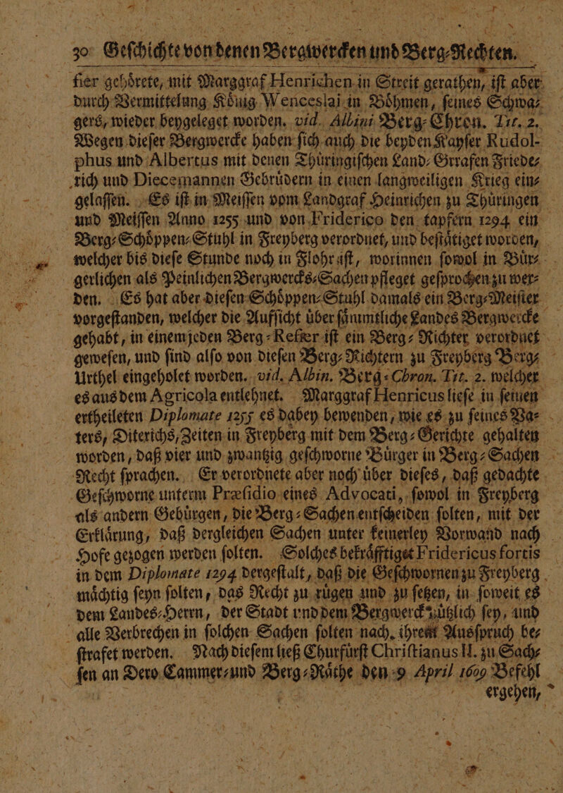 — Joy z Geſchichtt von denen Bergs ertheileten Diplomare 1255 es dabey bewenden, wie es zu feines Na⸗ ters, Diterichs, Zeiten in Frepberg mit dem Berg⸗Gerichte gehalten worden, daß vier und zwantzig geſchworne Buͤrger in Berg⸗Sachen Geſchworne unterm Præſidio eines Advocati, ſowol in Freyberg als andern Gebuͤrgen, die Berg⸗ Sachen entſcheiden folten, mit der Erklaͤrung, daß dergleichen Sachen unter keinerley Vorwand nach Hofe gezogen werden ſolten. Solches bekraͤfftiget Fridericus fortis in dem Diplo mate 1294 dergeſtalt, daß die Geſchwornen zu Freyberg maͤchtig ſeyn ſolten, das Recht zu ruͤgen und zu ſetzen, in ſoweit es dem Landes⸗Herrn, der Stadt und dem Bergwerck zuͤtzlich ſey, und alle Verbrechen in ſolchen Sachen ſolten nach. ihren Ausſpruch ber ; 9 a e firafet werden. Nach dieſem ließ Churfürft ChriftianusH. zu Sach fen an Dero Cammer⸗ und Berg⸗Raͤthe den 9 April 1009 Befehl PPP ee. N FE N