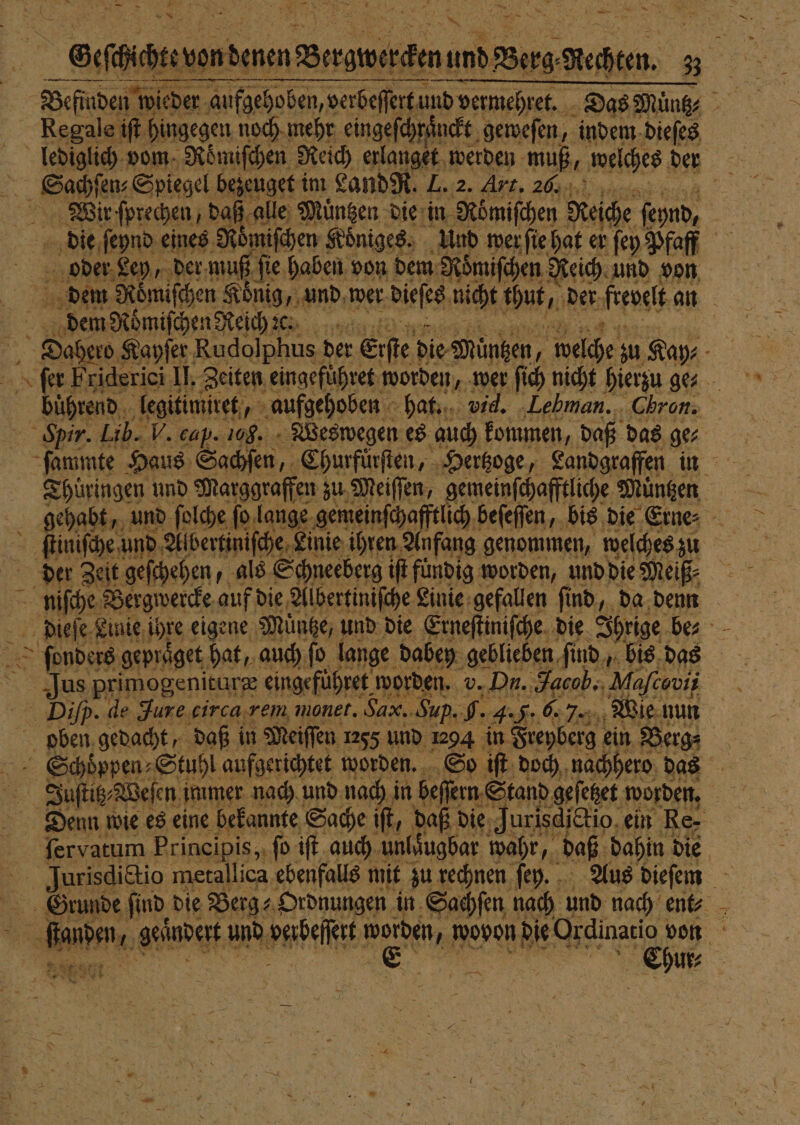 * — * — v 4 N 4 + 2 NE * N he ade Spiegel bezeuget im Land R. L. 2. Art. 20. Wir ſprechen, daß alle Muͤntzen die in Römifchen Reiche ſeynd, die ſeynd eines Roͤmiſchen Koͤniges. Und wer ſie hat er ſey Pfaff oder Ley, der muß ſie haben von dem Roͤmiſchen Reich und von dem Roͤmiſchen Reich c.. Spir. Lib. V. cap. 108. Weswegen es auch kommen, daß das ge⸗ ſtiniſche und Abbertiniſche Linie ihren Anfang genommen, welches zu der Zeit geſchehen, als Schneeberg iſt fündig worden, und die Meiß⸗ oben gedacht, daß in Meiſſen 1255 und 1294 in Freyberg ein Berg⸗ fervatum Prineipis,, fo iſt auch unlaͤugbar wahr, daß, dahin die —