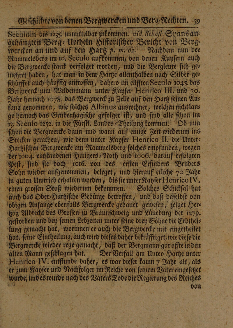 ds g MR, BERN SL 17 157 1 g 4 N 1 2 n } . I 7 5 &gt; f » — 8 rech innere TE rin. . zeculum bis 12;5. unmittelbar zukommen. vi. Sebäfk. Spans an⸗ gehaͤngten Berg⸗ Urthe eln Hiſtoriſcher Bericht von Berg⸗ werden an und auf den Hartz p. m. 62. Nachdem nun der Rammelsberg im 10. Seculo aufkommen, von denen Kayſern auch die Bergwercke ſtarck verfolge worden, und die Bergleute ſich ges mehret haben, hat man in dem Hartze allenthalben nach Silber ge⸗ ſchürffet auch haͤuffig antroffen, „ dahero im eilfften Seculo 1045. das Bergwerck zum Wildenmann unter Kayſer Henrico III. und 30. Jahr hernach 1078. das Vergwerck zu Zelle auf den Hartz feinen Ans fang genommen, wie ſolches Albinus ausrechnet, welchen nicht lan⸗ 1 hernach das Grnbenhagiſche gefolget iſt, und find alle ſchon im Seculo 1252. in die Fuͤrſtl. Landes; „Theilung kommen. Ob nun chen die Bergwercke dann und wann auf einige Zeit wiederum ins Stecken gerathen, wie denn unter Kayſer Henrico II. die Unter Hartziſchen Bergwercke am Rammelsberg ſolches empfunden, wegen der 1004. entſtandenen Hungers⸗Noth und 1806. darauf erfolgten ft, ſind ſie doch 1016. von des erſten Erfinders Bruders Sohn wieder aufgenommen, beleget, und hierauf etliche 70 Jahr in guten Umtrieb erhalten worden, bis ſie unter Kapſer Henrico IV. einen groſſen Stoß wiederum bekommen. Solches Schickſal hat auch das Ober⸗Hartziſche Gebuͤrge betroffen, und daß daſelbſt von obigen Anfange ebenfalls Bergwercke gebauet geweſen, zeiget Her⸗ 809 Albrecht des Groſſen zu Braunſchweig und Luͤneburg der 1279. geſtorben und bey ſeinen Lebzeiten unter ſeine drey Soͤhne die Erbthei⸗ | Bari ie Ge na: worinnen! er 50 0 die a oe mit e 0 K r a N Nee 4 en es W. 1 wah f est war Diefer Ei 7 Jahr 9 795 als | ‚er zum Kayſer und Nachfolger im Reiche von ſeinem Vater eingeſetzet Ä 8 Wi ide undes wude e Vue 4 Reiches 99 95 Se | | Be von