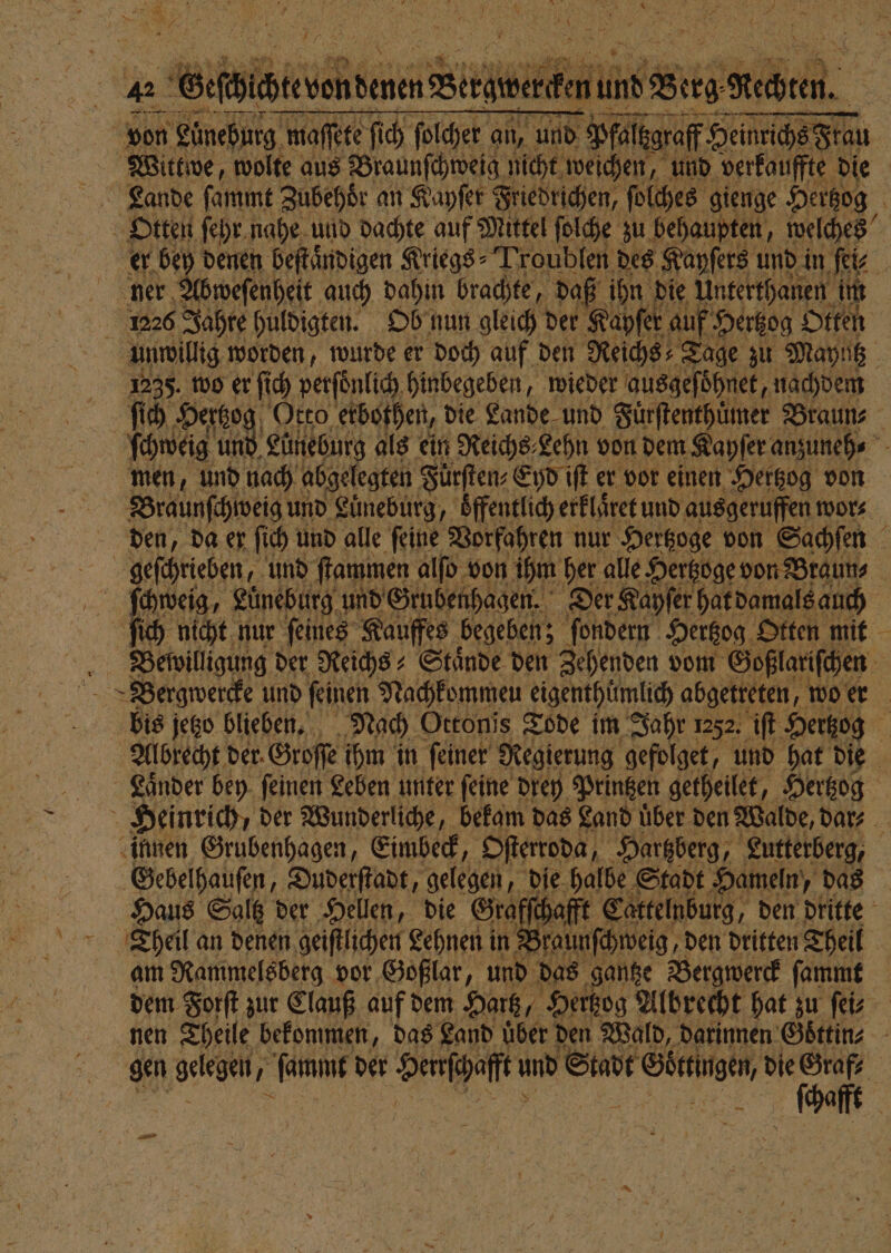 * ö fi h \ 75 unwillig worden, wurde er doch auf den Reichs Tage zu Mayntz ſich Hertzo Otto etbothen, die Lande und Fuͤrſtenthüͤmer Braun⸗ 10 Lüneburg als ein Reichs; Lehn von dem Kayſer anzuneh⸗ men, und nach abgelegten Fuͤrſten⸗Eyd iſt er vor einen Hertzog von Braunſchweig und Luͤneburg, oͤffentlich erklaͤret und ausgeruffen wor⸗ den, da er ſich und alle ſeine Vorfahren nur Hertzoge von Sachſen 9 Bergwercke und ſeinen Nachkommen eigenthümlich abgetreten, wo er bis jetzo blieben. Nach Ottonis Tode im Jahr 1252. iſt Hertzog 2 Laͤnder bey ſeinen Leben unter ſeine drey Printzen getheilet, Hertzog ſchafft Cattelnburg, den dritte am Rammelsberg vor Goßlar, und das gantze Bergwerck ſammt nen Theile bekommen, das Land über den Wald, darinnen Goͤttin⸗ Aa