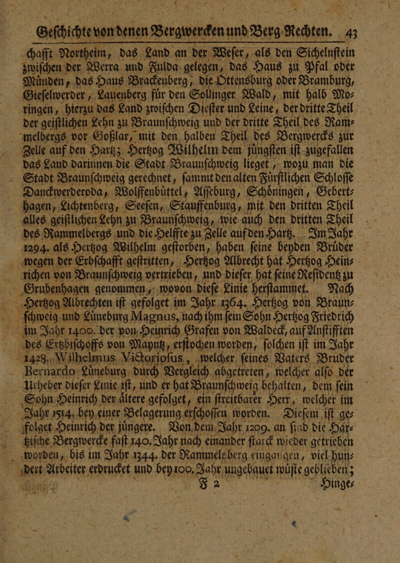 _Sufhichteventenen Bergwerdenund Berg Stehten. 4 95 chafft North eim, das Land an der Weſer, als den Sichelnſtein | zwiſchen der Werra und Fulda gelegen, das Haus zu Pfal oder Muͤnden, das Haus Brackenberg, die Ottensburg oder Bramburg, Gieſelwerder, Lauenberg für den Sollinger Wald, mit halb Mo⸗ ringen, hierzu das Land zwiſchen Dieſter und Leine, der dritte Theil der geiſtlichen Lehn; zu Braunſchweig und der dritte Theil des Ram⸗ Zelle auf den Hartz; Hertzog Wilhelm dem juͤngſten iſt zugefallen e Land darinnen die Stadt Braunſchweig lieget, wozu man die Stadt Braunſchweig gerechnet, ſammt den alten Fürſtlichen Schloſſe 8 Danckwerderoda, „ Wolffenbuͤttel, Aſſeburg, Schoͤningen, Gebert⸗ hagen, Lichtenberg, Seeſen, Stauffenburg, mit den dritten Theil alles geiſtlichen Lehn zu Braunſchweig, wie auch den dritten Theil des Rammelbergs und die Helffte zu zu Zelle auf den Hartz. Im Jahr 1294. als Hertzog Wilhelm geſtorben, haben feine beyden Bruͤder wegen der Erbſchafft geſtritten, Hertzog Albrecht hat Hertzog Hein⸗ = richen von Braunſchweig vertrieben, und dieſer hat feine Reſi dentz zu Grubenhagen genommen, wovon dieſe Linie herſtammet. Nach e e iſt gefolget im Jahr 1364. Hertzog von Braun⸗ ſchweig und Lüneburg Magnus, nach ihm fein Sohn Hertzog Friedrich 8 8 im Jahr 1400. der von Heinrich Grafen von Waldeck, auf Anſtifften des Ertzbiſchoffs von Mayntz, erſtochen worden, ſolchen iſt im Jahr 1428, Wilhelmus ;, Vittoripfus ,. welcher ſeines Vaters Bruder ard urg durch Vergleich abgetreten, welcher alſo der Urheber dieſer Linie iſt, und er hat Braunſchweig behalten, dem fein Sohn Heinrich der aͤltere gefolget, ein ſtreitbarer Herr, welcher im Jahr a, bey einer Belagerung erſchoſſen worden. Dieſem iſt ges folget Heinrich der jüngere. Von dem Jahr 1209. an find die Har⸗ fgziſche Bergwercke faſt 140, Jahr nach einander ſtarck wieder getrieben worden, bis im Jahr 344. der Nammele berg eingangen, viel hun⸗ de Arbeiter erdrucket und bent 100. 9 ahr ‚ungebauet wuͤſte geblieben; : 82 Dinger 5 ASIEN re * * S 1