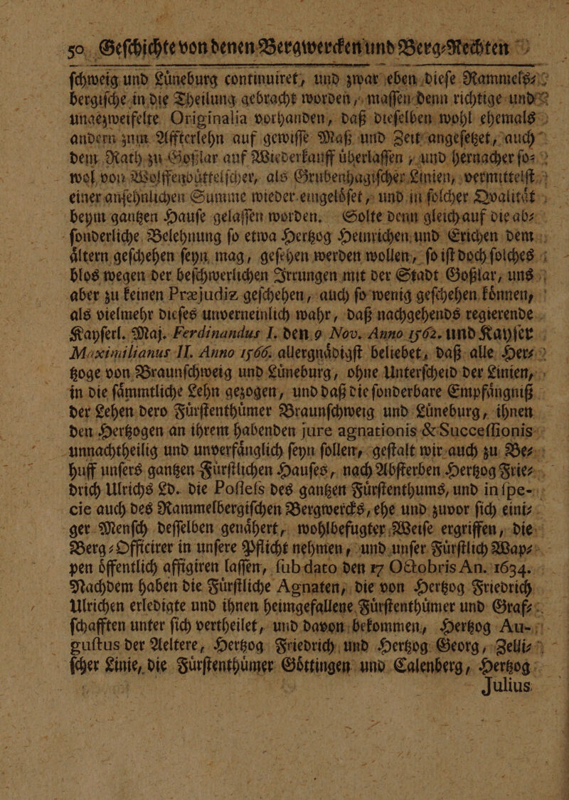 / 5 Oasis denen Bergwerckt A Theis und und Lüneburg continuiret, und zwar ice, 23 8 bergiſche in die Theilung gebracht worden, maſſen denn richtige RR e Originalia vorhanden, daß dieſelben wohl ehemals andern zum Affterlehn auf gewiſſe Maß und Zeit angeſetzet, auch dem Rath zu Goßlar auf Wiederkauff überlaffen | und hernacher ſo⸗ 6 er Linien, vermittelſt einer anſehnlichen Summe wieder eingeloͤſet, und in i ſolcher Dvalität beym gantzen Hauſe gelaſſen worden. Solte denn gleich auf die ab⸗ ſonderliche Belehnung fo etwa Hertzog Heinrichen und Erichen dem Altern: geſchehen ſeyn mag, gesehen werden wollen, ſo iſt doch ſolches blos wegen der beſchwerlichen Irrungen mit der Stadt Goßlar, uns aber zu keinen Præjudis geſchehen, auch ſo wenig geſchehen koͤnnen, als vielmehr dieſes unverneinlich wahr, daß nachgehends regierende Kayſerl. Maj. Ferdinandus 1. den o Nov. Anno Iybz. und Kayſer Maximilianus- II. Anno 1566. allergnaͤdigſt beliebet, daß alle Her⸗ tzoge von Braunſchweig und Luͤneburg, ohne Unterſcheid der Linien, in die ſaͤmmtliche Lehn gezogen, und daß die ſonderbare Empfuaͤngniß der Lehen dero Fuͤrſtenthuͤmer Braunſchweig und Luͤneburg, ihnen den Hertzogen an ihrem habenden jure agnationis &amp; Succeſſionis huff unſers gantzen Fürſtlichen Hauſes, nach Abſterben Hertzog Frie⸗ drich Ulrichs Ld. die Poſtels des gantzen Fuͤrſtenthums, und in pe; 4 cie auch des Rammelbergiſchen Bergwercks, ehe und zuvor ſich eini⸗ ger Menſch deſſelben genaͤhert, wohlbefugter Weiſe ergriffen, die Berg⸗Officirer in unſere Pflicht nehmen, und unſer Fuͤrſtlich Wapm⸗ pen öffentlich affigiren laſſen, ſub dato den 17 Octobris An. 1634. Nachdem haben die Fuͤrſtliche Agnaten, die von Hertzog a: Ulrichen erledigte und ihnen heimgefallene Fuͤrſtenthuͤmer und Graf⸗ ſchafften unter ſich vertheilet, und davon bekommen, Hertzog Au⸗ guſtus der Aeltere, Hertzog Friedrich und Hertzog Georg, Zelli⸗ 7 5 ulius —