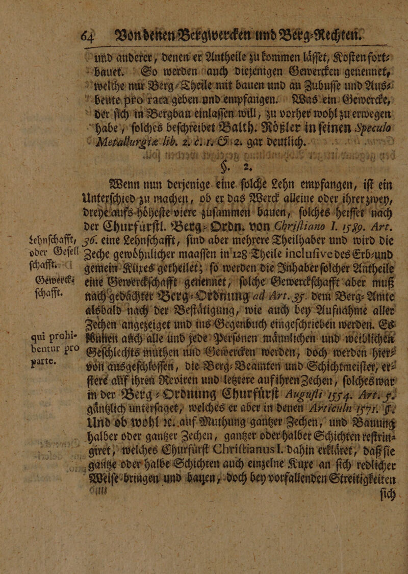 | | Anthe le zu ki bm eh Koſtenfort⸗ weelthe nur Berg⸗Theile mit bauen und an Zubuff ed Aus⸗ m. beute pro rata geben und empfangen. Was ein Gewercke, der ſich in Bergbau einlaſſen will, zu vorher wohl zu erwegen habe, ſolches beſchreibet K ae Rösler in rec dee ©Mesallurgie:lib. 15 ee. g Delius. 0 a een wege DW BAR 127 e fen 0850 U 250. | a | Wenn nun dagen 5 ſolche Lehn egen ic ei ein Unterſchied zu machen, ob er das Werck alleine oder ihrer zwey, drehe aufs hoͤheſte viere Von bauen, ſolches heiſſe ſſet nach 5 der Churfuͤrſtl. Berg⸗Ordn. von Chrilliano I. 1589. Art. eehnſchaſſ 36. eine Lehnſchafft, ſind aber mehrere Theilhaber und wird a { oder Geſell eche in es ana Na &gt; een Hark g thei Gre, ſchafft. She ran amd N bu asg ch werden. 4 PER von ausgeſchtoſſen, die Berg⸗Beamten und Schichtmeiſter, er⸗ ſtere auf ihren Reoiren und letztere auf ihren Zechen, ſolches war | i der Berg⸗Ordnung Churfürſt agu, ggg: Art. f. gaͤntzlich unterſaget/ welches er aber in denen A. icin Nl. F. Und ob wohl zel auf Muthung gantzer Zechen, und B Bauung 1 oder gantzer Zechen, gantzer oder halber Schichten reſtrin⸗ „ge welches Churfuͤrſt Chriſtianus I. dahin erklaͤret, daß ſie ganze oder halbe Schichten auch einzelne Kuxe an ſich redlicher wie bag und bar AR ” ee | W | | ki |