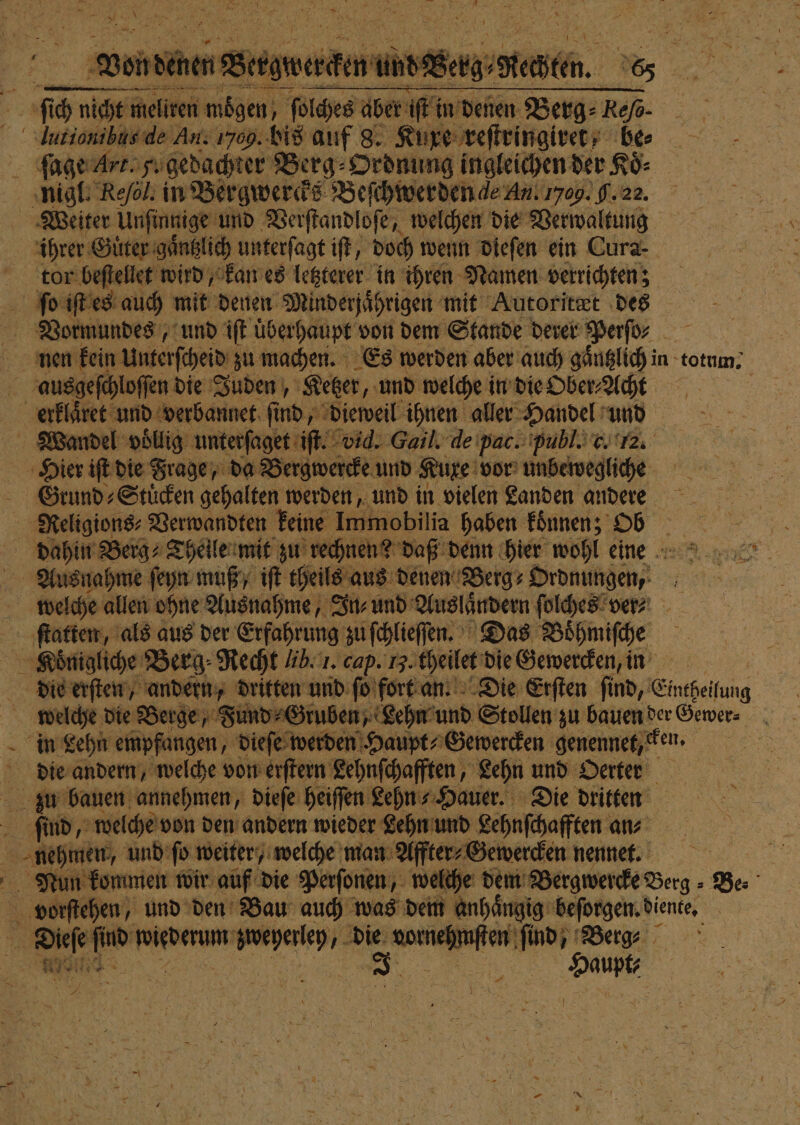 — lutionibus de An. 1709.08 auf 8. Kuxe reſtringiret, bes 75 ſage Art. 5. gedachter Berg⸗Ordnung ingleichen der KÖ- Weiter Unſinnige und Verſtandloſe, welchen die Verwaltung ihrer Guter gaͤntzlich unterſagt iſt, doch wenn dieſen ein Cura- tor beſtellet wird, kan es letzterer in ihren Namen verrichten; ausgeſchloſſen die Juden, Ketzer, und welche in die Ober⸗Acht Hier iſt die Frage, da Bergwercke und Kuxe vor unbewegliche Grund ⸗Stuͤcken gehalten werden, und in vielen Landen andere welche allen ohne Ausnahme, In⸗ und Ausländern ſolches ver⸗ 12 ſtatten, als aus der Erfahrung zu iſchlieſſen. Das Boͤhmiſche welche die Berge „Fund ⸗Gruben, Lehn und Stollen zu bauen der Gewer⸗ die andern, welche von erſtern Lehnſchafften, Lehn und Oerter Nun kommen wir auf die Perſonen, welche dem Bergwercke Berg - Ber vorſtehen, und den Bau auch was dem anhaͤngig beſorgen. diente. Br find 80 ee die vorne fin: ER Berge