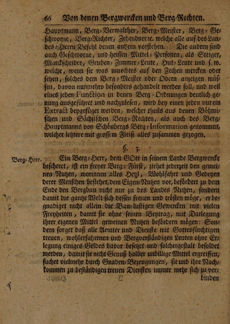 * ) 5 ? 1 z Fre — 2 a N PR: ie 8 * * 6 zen a REN! 6 Berg Ben. u ſchworne, Berg⸗Richter, Zehendner ꝛc. welche alle auf des Lan⸗ des⸗ Herrn Befehl denen andern vorſtehen. Die andern ſind auch Geſchworne, und heiſſen Mittel- Perſonen, als Steiger, Marckſcheider, Gruben⸗Zimmer⸗ Leute, Hut⸗Leute und ſ. w. fehen ſolches dem Berg⸗Meiſter oder Obern anzeigen muͤ⸗ ſen, davon nunmehro beſonders gehandelt werden ſoll, und weil nung ausgefüͤhret und nachzuleſen, wird bey einen jeden nur ein Extract beygefuͤget werden, welcher theils aus denen Boͤhmi⸗ | ſchen und Saͤchſiſchen Berg Rechten, als auch des Berg⸗ Hauptmanns von Schoͤnbergs Berg Information ee keene wee ri BR: eee. N n Ein Berges herr, dem E ©: Ott in 8 Bergmerde beſcheret, iſt ein freyer Berg Fuͤrſt, ziehet jederzeit den gemei⸗ nen Nutzen, worinnen alles Heyl, Wohlfahrt und Gedeyen derer Menſchen beſtehet, dem Eigen⸗Nutzen vor, befoͤrdert zu dem Ende den Bergbau nicht nur zu des Landes Nutzen, ſondern damit die gantze Welt ſich deſſen freuen und troͤſten moͤge, er be⸗ gnadiget nicht allein die Baus luſtigen Gewercken mit vielen Freyheiten, damit ſie ohne ſeinen Beytrag/ mit „Darlegung ihrer eigenen Mittel gemeinen Nutzen befoͤrdern moͤgen: Son⸗ dern forget daß alle Aemter und Dienſte mit Gottes fuͤrchtigen legung einiges Geldes davor beſetzet und ſolchergeſtalt beſoldet werden, damit ſie nicht Genuß halber unbillige Mittel ergreifen, ſuchet vielmehr durch Gnaden⸗ ⸗Bezeugungen, ‚fie und ihre Nach⸗ 1 zu beſtaͤndigen treuen EN immer mehr ſich zu per⸗ 8 e 2 7 inden